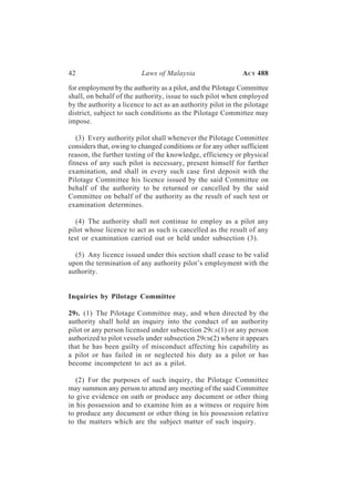 42                        Laws of Malaysia                   A CT 488

for employment by the authority as a pilot, and the Pilotage Committee
shall, on behalf of the authority, issue to such pilot when employed
by the authority a licence to act as an authority pilot in the pilotage
district, subject to such conditions as the Pilotage Committee may
impose.

   (3) Every authority pilot shall whenever the Pilotage Committee
considers that, owing to changed conditions or for any other sufficient
reason, the further testing of the knowledge, efficiency or physical
fitness of any such pilot is necessary, present himself for further
examination, and shall in every such case first deposit with the
Pilotage Committee his licence issued by the said Committee on
behalf of the authority to be returned or cancelled by the said
Committee on behalf of the authority as the result of such test or
examination determines.

   (4) The authority shall not continue to employ as a pilot any
pilot whose licence to act as such is cancelled as the result of any
test or examination carried out or held under subsection (3).

  (5) Any licence issued under this section shall cease to be valid
upon the termination of any authority pilot’s employment with the
authority.


Inquiries by Pilotage Committee

29 I. (1) The Pilotage Committee may, and when directed by the
authority shall hold an inquiry into the conduct of an authority
pilot or any person licensed under subsection 29CA(1) or any person
authorized to pilot vessels under subsection 29CB(2) where it appears
that he has been guilty of misconduct affecting his capability as
a pilot or has failed in or neglected his duty as a pilot or has
become incompetent to act as a pilot.

   (2) For the purposes of such inquiry, the Pilotage Committee
may summon any person to attend any meeting of the said Committee
to give evidence on oath or produce any document or other thing
in his possession and to examine him as a witness or require him
to produce any document or other thing in his possession relative
to the matters which are the subject matter of such inquiry.
 