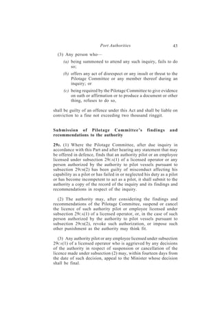 Port Authorities                          43
  (3) Any person who—
     (a) being summoned to attend any such inquiry, fails to do
         so;
     (b) offers any act of disrespect or any insult or threat to the
         Pilotage Committee or any member thereof during an
         inquiry; or
     (c) being required by the Pilotage Committee to give evidence
         on oath or affirmation or to produce a document or other
         thing, refuses to do so,

shall be guilty of an offence under this Act and shall be liable on
conviction to a fine not exceeding two thousand ringgit.


Submission of Pilotage Committee’s                   findings     and
recommendations to the authority

29J . (1) Where the Pilotage Committee, after due inquiry in
accordance with this Part and after hearing any statement that may
be offered in defence, finds that an authority pilot or an employee
licensed under subsection 29CA(1) of a licensed operator or any
person authorized by the authority to pilot vessels pursuant to
subsection 29 CB(2) has been guilty of misconduct affecting his
capability as a pilot or has failed in or neglected his duty as a pilot
or has become incompetent to act as a pilot, it shall submit to the
authority a copy of the record of the inquiry and its findings and
recommendations in respect of the inquiry.

  (2) The authority may, after considering the findings and
recommendations of the Pilotage Committee, suspend or cancel
the licence of such authority pilot or employee licensed under
subsection 29 CA(1) of a licensed operator, or, in the case of such
person authorized by the authority to pilot vessels pursuant to
subsection 29CB(2), revoke such authorization, or impose such
other punishment as the authority may think fit.

   (3) Any authority pilot or any employee licensed under subsection
29CA (1) of a licensed operator who is aggrieved by any decisions
of the authority in respect of suspension or cancellation of the
licence made under subsection (2) may, within fourteen days from
the date of such decision, appeal to the Minister whose decision
shall be final.
 