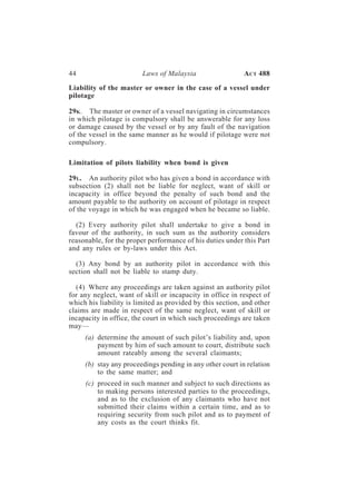 44                       Laws of Malaysia                   A CT 488

Liability of the master or owner in the case of a vessel under
pilotage

29K . The master or owner of a vessel navigating in circumstances
in which pilotage is compulsory shall be answerable for any loss
or damage caused by the vessel or by any fault of the navigation
of the vessel in the same manner as he would if pilotage were not
compulsory.

Limitation of pilots liability when bond is given

29 L. An authority pilot who has given a bond in accordance with
subsection (2) shall not be liable for neglect, want of skill or
incapacity in office beyond the penalty of such bond and the
amount payable to the authority on account of pilotage in respect
of the voyage in which he was engaged when he became so liable.

  (2) Every authority pilot shall undertake to give a bond in
favour of the authority, in such sum as the authority considers
reasonable, for the proper performance of his duties under this Part
and any rules or by-laws under this Act.

  (3) Any bond by an authority pilot in accordance with this
section shall not be liable to stamp duty.

  (4) Where any proceedings are taken against an authority pilot
for any neglect, want of skill or incapacity in office in respect of
which his liability is limited as provided by this section, and other
claims are made in respect of the same neglect, want of skill or
incapacity in office, the court in which such proceedings are taken
may—
     (a) determine the amount of such pilot’s liability and, upon
         payment by him of such amount to court, distribute such
         amount rateably among the several claimants;
     (b) stay any proceedings pending in any other court in relation
         to the same matter; and
     (c) proceed in such manner and subject to such directions as
         to making persons interested parties to the proceedings,
         and as to the exclusion of any claimants who have not
         submitted their claims within a certain time, and as to
         requiring security from such pilot and as to payment of
         any costs as the court thinks fit.
 