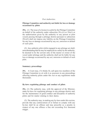 Port Authorities                        45

Pilotage Committee and authority not liable for loss or damage
occasioned by pilots

29M. (1) The issue of a licence to a pilot by the Pilotage Committee
on behalf of the authority under subsection 29CA(1) or 29H(1) or
the authorization given by the authority to any person to pilot
vessels passing through a pilotage district pursuant to subsection
29CB (2) shall not impose any liability on the Pilotage Committee
for any loss or damage occasioned by any act, omission or default
of such pilot.

   (2) Any authority pilot whilst engaged in any pilotage act shall,
notwithstanding that he may be employed at a salary by the authority,
be deemed to be the servant only of the master or owner of the
vessel under pilotage and the authority shall not be liable for any
loss or damage occasioned by any act, omission or default of such
pilot.


Summary proceedings

29N . A Court may, if it thinks fit, call upon two members of the
Pilotage Committee to sit with it as assessors in any proceedings
affecting authority pilots under this Act or any regulations made
thereunder.


By-laws regulating pilotage and conduct of pilots

29O . (1) The authority may, with the approval of the Minister,
make by-laws for regulating pilotage in any pilotage district and,
for the maintenance of good conduct and discipline of authority
pilots and for matter relating to their duties.

   (2) The authority may, in making any by-laws under this section,
provide that any contravention of or failure to comply with any
by-law shall be an offence and may prescribe as a penalty in
respect of any one offence a fine not exceeding five thousand
ringgit.
 