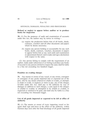 46                       Laws of Malaysia                   A CT 488

                              PART VI

     OFFENCES, DAMAGES, PENALTIES AND PROCEDURES

Refusal or neglect to appear before auditor or to produce
books for inspection

30. (1) For the purposes of audit and examination of accounts
under this Act, the auditor may by notice in writing—
      (a) require the production before him of all books, deeds,
          contracts, vouchers and all other documents and papers
          which he deems necessary;
      (b) require any person holding or accountable for any such
          books, deeds, contracts, vouchers, documents or papers
          to appear before him at any such audit and examination
          or adjournment thereof, and to make and sign a declaration
          with respect to the same.

   (2) Any person failing to comply with the requirement of an
auditor, made under subsection (1) or failing to produce any books
of account to any person entitled to inspect the same shall be liable
to a fine not exceeding two hundred ringgit.


Penalties on evading charges

31. Any master or owner of any vessel, or any owner, consignor
or consignee of any goods imported into or exported out of the
port, who by any means whatsoever eludes or evades, or attempts
to elude or evade, or neglects or omits to pay, any of the charges
leviable under this Act, shall pay to the authority by way of
damages in addition to such charges, a sum equal to the charges
so eluded or evaded, or attempted to be eluded or evaded, or
neglected or omitted to be paid, and shall also be liable to a fine
not exceeding two thousand ringgit.


List of all goods imported or exported to be left at office of
authority

32. (1) The master or owner of every importing vessel or his
agent shall sign and leave at the office of the authority, within
fourteen days next after the final discharge of all goods imported
 