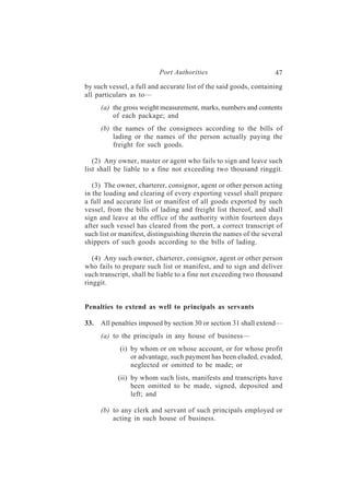 Port Authorities                         47
by such vessel, a full and accurate list of the said goods, containing
all particulars as to—
      (a) the gross weight measurement, marks, numbers and contents
          of each package; and
      (b) the names of the consignees according to the bills of
          lading or the names of the person actually paying the
          freight for such goods.

   (2) Any owner, master or agent who fails to sign and leave such
list shall be liable to a fine not exceeding two thousand ringgit.

   (3) The owner, charterer, consignor, agent or other person acting
in the loading and clearing of every exporting vessel shall prepare
a full and accurate list or manifest of all goods exported by such
vessel, from the bills of lading and freight list thereof, and shall
sign and leave at the office of the authority within fourteen days
after such vessel has cleared from the port, a correct transcript of
such list or manifest, distinguishing therein the names of the several
shippers of such goods according to the bills of lading.

   (4) Any such owner, charterer, consignor, agent or other person
who fails to prepare such list or manifest, and to sign and deliver
such transcript, shall be liable to a fine not exceeding two thousand
ringgit.


Penalties to extend as well to principals as servants

33.   All penalties imposed by section 30 or section 31 shall extend—
      (a) to the principals in any house of business—
            (i) by whom or on whose account, or for whose profit
                or advantage, such payment has been eluded, evaded,
                neglected or omitted to be made; or
           (ii) by whom such lists, manifests and transcripts have
                been omitted to be made, signed, deposited and
                left; and

      (b) to any clerk and servant of such principals employed or
          acting in such house of business.
 