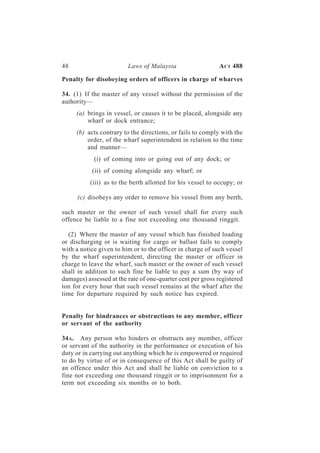 48                       Laws of Malaysia                   A CT 488

Penalty for disobeying orders of officers in charge of wharves

34. (1) If the master of any vessel without the permission of the
authority—
     (a) brings in vessel, or causes it to be placed, alongside any
         wharf or dock entrance;
     (b) acts contrary to the directions, or fails to comply with the
         order, of the wharf superintendent in relation to the time
         and manner—
            (i) of coming into or going out of any dock; or
           (ii) of coming alongside any wharf; or
          (iii) as to the berth allotted for his vessel to occupy; or

      (c) disobeys any order to remove his vessel from any berth,

such master or the owner of such vessel shall for every such
offence be liable to a fine not exceeding one thousand ringgit.

  (2) Where the master of any vessel which has finished loading
or discharging or is waiting for cargo or ballast fails to comply
with a notice given to him or to the officer in charge of such vessel
by the wharf superintendent, directing the master or officer in
charge to leave the wharf, such master or the owner of such vessel
shall in addition to such fine be liable to pay a sum (by way of
damages) assessed at the rate of one-quarter cent per gross registered
ton for every hour that such vessel remains at the wharf after the
time for departure required by such notice has expired.


Penalty for hindrances or obstructions to any member, officer
or servant of the authority

34 A. Any person who hinders or obstructs any member, officer
or servant of the authority in the performance or execution of his
duty or in carrying out anything which he is empowered or required
to do by virtue of or in consequence of this Act shall be guilty of
an offence under this Act and shall be liable on conviction to a
fine not exceeding one thousand ringgit or to imprisonment for a
term not exceeding six months or to both.
 