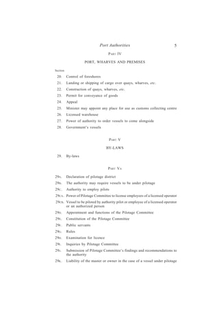 Port Authorities                                5
                                     P ART IV

                     PORT, WHARVES AND PREMISES

Section

 20.      Control of foreshores
 21.      Landing or shipping of cargo over quays, wharves, etc.
 22.      Construction of quays, wharves, etc.
 23.      Permit for conveyance of goods
 24.      Appeal
 25.      Minister may appoint any place for use as customs collecting centre
 26.      Licensed warehouse
 27.      Power of authority to order vessels to come alongside
 28.      Government’s vessels


                                     PART V

                                    BY-LAWS

 29.      By-laws


                                     PART VA

29A .     Declaration of pilotage district
29B .     The authority may require vessels to be under pilotage
29C .     Authority to employ pilots
29CA . Power of Pilotage Committee to license employees of a licensed operator
29CB. Vessel to be piloted by authority pilot or employee of a licensed operator
      or an authorized person
29D .     Appointment and functions of the Pilotage Committee
29E.      Constitution of the Pilotage Committee
29F .     Public servants
29G .     Rules
29H .     Examination for licence
29I .     Inquiries by Pilotage Committee
29J.      Submission of Pilotage Committee’s findings and recommendations to
          the authority
29K .     Liability of the master or owner in the case of a vessel under pilotage
 