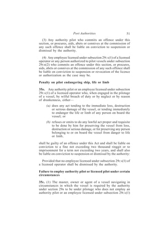 Port Authorities                        51
  (3) Any authority pilot who commits an offence under this
section, or procures, aids, abets or connives at the commission of
any such offence shall be liable on conviction to suspension or
dismissal by the authority.

  (4) Any employee licensed under subsection 29CA(1) of a licensed
operator or any person authorized to pilot vessels under subsection
29CB (2) who commits an offence under this section, or procures,
aids, abets or connives at the commission of any such offence shall
be liable on conviction to suspension or revocation of the licence
or authorization as the case may be.

Penalty on pilot endangering ship, life or limb

35D. Any authority pilot or an employee licensed under subsection
29CA (1) of a licensed operator who, when engaged in the pilotage
of a vessel, by wilful breach of duty or by neglect or by reason
of drunkenness, either—
     (a) does any act tending to the immediate loss, destruction
         or serious damage of the vessel, or tending immediately
         to endanger the life or limb of any person on board the
         vessel; or
     (b) refuses or omits to do any lawful act proper and requisite
         to be done by him for preserving the vessel from loss,
         destruction or serious damage, or for preserving any person
         belonging to or on board the vessel from danger to life
         or limb,

shall be guilty of an offence under this Act and shall be liable on
conviction to a fine not exceeding two thousand ringgit or to
imprisonment for a term not exceeding two years, and shall also
be liable on conviction to suspension or dismissal by the authority:

  Provided that no employee licensed under subsection 29CA(1) of
a licensed operator shall be dismissed by the authority.

Failure to employ authority pilot or licensed pilot under certain
circumstances

35E . (1) The master, owner or agent of a vessel navigating in
circumstances in which the vessel is required by the authority
under section 29B to be under pilotage who does not employ an
authority pilot or an employee licensed under subsection 29CA(1)
 