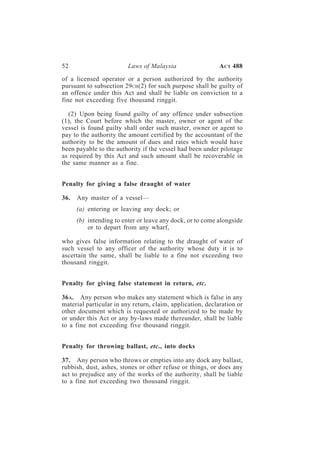 52                       Laws of Malaysia                   A CT 488

of a licensed operator or a person authorized by the authority
pursuant to subsection 29CB (2) for such purpose shall be guilty of
an offence under this Act and shall be liable on conviction to a
fine not exceeding five thousand ringgit.

  (2) Upon being found guilty of any offence under subsection
(1), the Court before which the master, owner or agent of the
vessel is found guilty shall order such master, owner or agent to
pay to the authority the amount certified by the accountant of the
authority to be the amount of dues and rates which would have
been payable to the authority if the vessel had been under pilotage
as required by this Act and such amount shall be recoverable in
the same manner as a fine.


Penalty for giving a false draught of water

36.   Any master of a vessel—
      (a) entering or leaving any dock; or
      (b) intending to enter or leave any dock, or to come alongside
          or to depart from any wharf,

who gives false information relating to the draught of water of
such vessel to any officer of the authority whose duty it is to
ascertain the same, shall be liable to a fine not exceeding two
thousand ringgit.


Penalty for giving false statement in return, etc.

36 A. Any person who makes any statement which is false in any
material particular in any return, claim, application, declaration or
other document which is requested or authorized to be made by
or under this Act or any by-laws made thereunder, shall be liable
to a fine not exceeding five thousand ringgit.


Penalty for throwing ballast, etc., into docks

37. Any person who throws or empties into any dock any ballast,
rubbish, dust, ashes, stones or other refuse or things, or does any
act to prejudice any of the works of the authority, shall be liable
to a fine not exceeding two thousand ringgit.
 