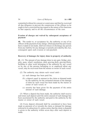 54                        Laws of Malaysia                   A CT 488

committed without his consent or connivance and that he exercised
all due diligence to prevent the commission of the offence as he
ought to have exercised having regard to the nature of his functions
in that capacity and to all the circumstances of the case.


Evasion of charges not waived by subsequent acceptance of
payment

40. The tender to, or acceptance by, the authority or any of its
officers of the payment of any charge, which payment has previously
been evaded or not made, shall not release or discharge any person
from any liability for any damages or penalty provided by this Act,
consequent upon such evasion or non-payment.


Recovery of damages for injury done to property of authority

41. (1) The amount of any damage done to any gate, bridge, pier,
jetty, quay, wharf, warehouse, shed, graving dock, graving block,
building or other work belonging to the authority by any vessel
or by any of the persons belonging to or employed about any
vessel, may be recovered from the master or owner of such vessel.

  (2) The authority may detain such vessel until—
     (a) such damage has been paid for;
     (b) a deposit equal in amount to the claim or demand made
         by the authority for the estimated amount of the damage
         so done by such vessel has been made by the master or
         owner of such vessel; or
     (c) security has been given for the payment of the entire
         amount of such damage.

  (3) Where a deposit has been made, the authority shall receive
and retain such deposit until the entire amount of such damage has
been ascertained by the authority and paid to the authority by the
master or owner of such vessel.

   (4) Every deposit aforesaid shall be considered to have been
made as payment of or towards the claim or demand for damage
referred to in subsection (1), unless notice that the claim is disputed
is given to the authority within seven days after such deposit is
made.
 