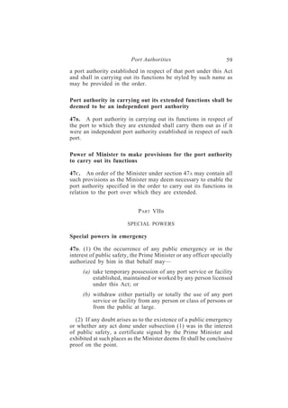 Port Authorities                         59
a port authority established in respect of that port under this Act
and shall in carrying out its functions be styled by such name as
may be provided in the order.

Port authority in carrying out its extended functions shall be
deemed to be an independent port authority

47B . A port authority in carrying out its functions in respect of
the port to which they are extended shall carry them out as if it
were an independent port authority established in respect of such
port.

Power of Minister to make provisions for the port authority
to carry out its functions

47C . An order of the Minister under section 47A may contain all
such provisions as the Minister may deem necessary to enable the
port authority specified in the order to carry out its functions in
relation to the port over which they are extended.


                             PART VIIB

                        SPECIAL POWERS

Special powers in emergency

47D . (1) On the occurrence of any public emergency or in the
interest of public safety, the Prime Minister or any officer specially
authorized by him in that behalf may—
     (a) take temporary possession of any port service or facility
         established, maintained or worked by any person licensed
         under this Act; or
     (b) withdraw either partially or totally the use of any port
         service or facility from any person or class of persons or
         from the public at large.

  (2) If any doubt arises as to the existence of a public emergency
or whether any act done under subsection (1) was in the interest
of public safety, a certificate signed by the Prime Minister and
exhibited at such places as the Minister deems fit shall be conclusive
proof on the point.
 
