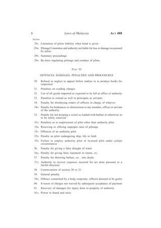 6                             Laws of Malaysia                         A CT 488
Section

    29L. Limitation of pilots liability when bond is given
    29M. Pilotage Committee and authority not liable for loss or damage occasioned
         by pilots
    29N. Summary proceedings
    29O. By-laws regulating pilotage and conduct of pilots


                                     P ART VI

          OFFENCES, DAMAGES, PENALTIES AND PROCEDURES

    30.   Refusal or neglect to appear before auditor or to produce books for
          inspection
    31.   Penalties on evading charges
    32.   List of all goods imported or exported to be left at office of authority
    33.   Penalties to extend as well to principals as servants
    34.   Penalty for disobeying orders of officers in charge of wharves
    34A. Penalty for hindrances or obstructions to any member, officer or servant
         of the authority
    35.   Penalty for not keeping a vessel so loaded with ballast or otherwise as
          to be safely removed
    35A. Penalties as to employment of pilot other than authority pilot
    35B . Receiving or offering improper rates of pilotage
    35C . Offences of an authority pilot
    35D. Penalty on pilot endangering ship, life or limb
    35E. Failure to employ authority pilot or licensed pilot under certain
         circumstances
    36.   Penalty for giving a false draught of water
    36A. Penalty for giving false statement in return, etc.
    37.   Penalty for throwing ballast, etc., into docks
    37A. Authority to recover expenses incurred for act done pursuant to a
         lawful direction
    38.   Contravention of section 20 or 21
    39.   General penalty
    39A. Offence committed by a body corporate: officers deemed to be guilty
    40.   Evasion of charges not waived by subsequent acceptance of payment
    41.   Recovery of damages for injury done to property of authority
    41A. Power to board and seize
 