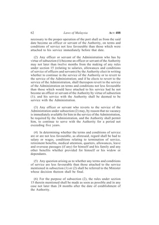 62                       Laws of Malaysia                   A CT 488

necessary to the proper operation of the port shall as from the said
date become an officer or servant of the Authority, on terms and
conditions of service not less favourable than those which were
attached to his service immediately before that date.

   (2) Any officer or servant of the Administration who has by
virtue of subsection (1) become an officer or servant of the Authority
may not later than twelve months from the making of any rules
under section 15 (relating to salaries, allowances and conditions
of service of officers and servants) by the Authority elect in writing
whether to continue in the service of the Authority or to revert to
the service of the Administration; and if he elects to revert to the
service of the Administration, shall thereupon revert to the service
of the Administration on terms and conditions not less favourable
than those which would have attached to his service had he not
become an officer or servant of the Authority by virtue of subsection
(1); and his service with the Authority shall be deemed to be
service with the Administration.

   (3) Any officer or servant who reverts to the service of the
Administration under subsection (2) may, by reason that no vacancy
is immediately available for him in the service of the Administration,
be required by the Administration, and the Authority shall permit
him, to continue to serve with the Authority for a period not
exceeding five years.

   (4) In determining whether the terms and conditions of service
are or are not less favourable, as aforesaid, regard shall be had to
salary or wages, conditions relating to termination of service,
retirement benefits, medical attention, quarters, allowances, leave
and overseas passages (if any) for himself and his family and any
other benefits whether provided for himself or his widow or
dependants.

  (5) Any question arising as to whether any terms and conditions
of service are less favourable than those attached to the service
mentioned in subsection (1) or (2) shall be referred to the Minister
whose decision thereon shall be final.

  (6) For the purpose of subsection (2), the rules under section
15 therein mentioned shall be made as soon as possible and in any
case not later than 24 months after the date of establishment of
the Authority.
 