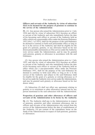 Port Authorities                         63
Officers and servants of the Authority by virtue of subsection
52(1) to be deemed for the purpose of pensions to continue in
the service of the Administration
53. (1) Any person who joined the Administration prior to 1 July
1936 and who by virtue of subsection 52(1) becomes an officer
or servant of the Authority and who immediately before the date
of his becoming such officer or servant of the Authority held an
office which was a pensionable office under the Pensions Ordinance
1951 [Ord. 1 of 1951], shall for the purpose of the said Ordinance
be deemed to continue to hold such pensionable office so long as
he is in the service of the Authority and shall be eligible for the
grant of a pension, gratuity, or any allowance based on his last
drawn pensionable emoluments as if his service under the Authority
were service under the Administration, and he may be granted
such pension, gratuity or allowance in accordance with the said
Ordinance.

   (2) Any person who joined the Administration prior to 1 July
1952, and who by virtue of subsection 52(1) becomes an officer
or servant of the Authority and who immediately before the date
of his becoming such officer or servant of the Authority held an
office which was a non-pensionable office under the Pensions
Ordinance 1951, shall for the purpose of the said Ordinance be
deemed to continue to hold such office so long as he is in the
service of the Authority and subject to the said Ordinance shall
be eligible for the grant of a gratuity or retiring allowance as if
his service under the Authority were service under the Administration,
and may be granted such gratuity or allowance based on his last
drawn salary.

  (3) Subsection (2) shall not affect any agreement relating to
gratuity or to retirement or other allowances entered into by any
person mentioned in the said subsection with the Administration.

Proportion of pensions and other allowances of officers and
servants of the Administration to be borne by the Authority
54. (1) The Authority shall pay to the Administration in respect
of pensions, gratuities and other retirement allowances due to
officers and servants of the Administration who retired from the
service of the Administration before the date of establishment of
the Authority, 8.8 per centum of the expenditure borne on the
funds of the Administration in respect of such pensions, gratuities
or allowances.
 