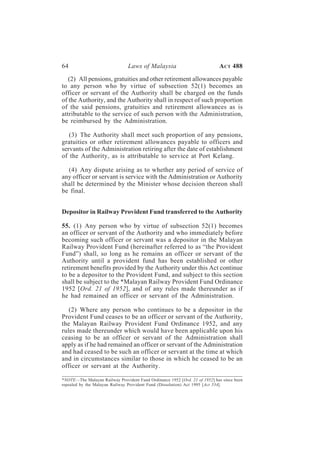 64                              Laws of Malaysia                            A CT 488

   (2) All pensions, gratuities and other retirement allowances payable
to any person who by virtue of subsection 52(1) becomes an
officer or servant of the Authority shall be charged on the funds
of the Authority, and the Authority shall in respect of such proportion
of the said pensions, gratuities and retirement allowances as is
attributable to the service of such person with the Administration,
be reimbursed by the Administration.

   (3) The Authority shall meet such proportion of any pensions,
gratuities or other retirement allowances payable to officers and
servants of the Administration retiring after the date of establishment
of the Authority, as is attributable to service at Port Kelang.

  (4) Any dispute arising as to whether any period of service of
any officer or servant is service with the Administration or Authority
shall be determined by the Minister whose decision thereon shall
be final.


Depositor in Railway Provident Fund transferred to the Authority

55. (1) Any person who by virtue of subsection 52(1) becomes
an officer or servant of the Authority and who immediately before
becoming such officer or servant was a depositor in the Malayan
Railway Provident Fund (hereinafter referred to as “the Provident
Fund”) shall, so long as he remains an officer or servant of the
Authority until a provident fund has been established or other
retirement benefits provided by the Authority under this Act continue
to be a depositor to the Provident Fund, and subject to this section
shall be subject to the *Malayan Railway Provident Fund Ordinance
1952 [Ord. 21 of 1952], and of any rules made thereunder as if
he had remained an officer or servant of the Administration.

   (2) Where any person who continues to be a depositor in the
Provident Fund ceases to be an officer or servant of the Authority,
the Malayan Railway Provident Fund Ordinance 1952, and any
rules made thereunder which would have been applicable upon his
ceasing to be an officer or servant of the Administration shall
apply as if he had remained an officer or servant of the Administration
and had ceased to be such an officer or servant at the time at which
and in circumstances similar to those in which he ceased to be an
officer or servant at the Authority.

*NOTE—The Malayan Railway Provident Fund Ordinance 1952 [Ord. 21 of 1952] has since been
repealed by the Malayan Railway Provident Fund (Dissolution) Act 1995 [Act 534].
 