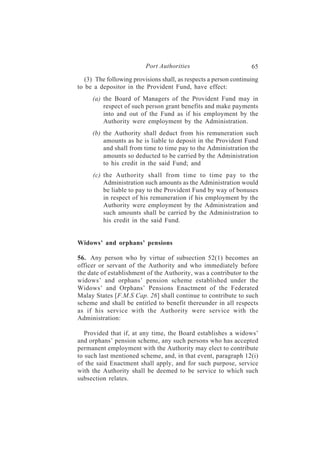 Port Authorities                         65
   (3) The following provisions shall, as respects a person continuing
to be a depositor in the Provident Fund, have effect:
     (a) the Board of Managers of the Provident Fund may in
         respect of such person grant benefits and make payments
         into and out of the Fund as if his employment by the
         Authority were employment by the Administration.
     (b) the Authority shall deduct from his remuneration such
         amounts as he is liable to deposit in the Provident Fund
         and shall from time to time pay to the Administration the
         amounts so deducted to be carried by the Administration
         to his credit in the said Fund; and
     (c) the Authority shall from time to time pay to the
         Administration such amounts as the Administration would
         be liable to pay to the Provident Fund by way of bonuses
         in respect of his remuneration if his employment by the
         Authority were employment by the Administration and
         such amounts shall be carried by the Administration to
         his credit in the said Fund.


Widows’ and orphans’ pensions

56. Any person who by virtue of subsection 52(1) becomes an
officer or servant of the Authority and who immediately before
the date of establishment of the Authority, was a contributor to the
widows’ and orphans’ pension scheme established under the
Widows’ and Orphans’ Pensions Enactment of the Federated
Malay States [F.M.S Cap. 26] shall continue to contribute to such
scheme and shall be entitled to benefit thereunder in all respects
as if his service with the Authority were service with the
Administration:

   Provided that if, at any time, the Board establishes a widows’
and orphans’ pension scheme, any such persons who has accepted
permanent employment with the Authority may elect to contribute
to such last mentioned scheme, and, in that event, paragraph 12(i)
of the said Enactment shall apply, and for such purpose, service
with the Authority shall be deemed to be service to which such
subsection relates.
 