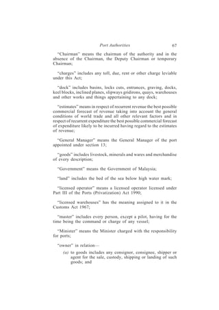 Port Authorities                         67
  “Chairman” means the chairman of the authority and in the
absence of the Chairman, the Deputy Chairman or temporary
Chairman;

  “charges” includes any toll, due, rent or other charge leviable
under this Act;

  “dock” includes basins, locks cuts, entrances, graving, docks,
keel blocks, inclined planes, slipways gridirons, quays, warehouses
and other works and things appertaining to any dock;

   “estimates” means in respect of recurrent revenue the best possible
commercial forecast of revenue taking into account the general
conditions of world trade and all other relevant factors and in
respect of recurrent expenditure the best possible commercial forecast
of expenditure likely to be incurred having regard to the estimates
of revenue;

  “General Manager” means the General Manager of the port
appointed under section 13;

  “goods” includes livestock, minerals and wares and merchandise
of every description;

  “Government” means the Government of Malaysia;

  “land” includes the bed of the sea below high water mark;

  “licensed operator” means a licensed operator licensed under
Part III of the Ports (Privatization) Act 1990;

  “licensed warehouses” has the meaning assigned to it in the
Customs Act 1967;

  “master” includes every person, except a pilot, having for the
time being the command or charge of any vessel;

  “Minister” means the Minister charged with the responsibility
for ports;

  “owner” in relation—
     (a) to goods includes any consignor, consignee, shipper or
         agent for the sale, custody, shipping or landing of such
         goods; and
 