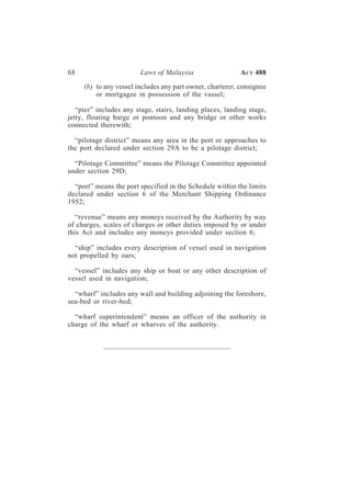 68                      Laws of Malaysia                   A CT 488

     (b) to any vessel includes any part owner, charterer, consignee
         or mortgagee in possession of the vassel;

   “pier” includes any stage, stairs, landing places, landing stage,
jetty, floating barge or pontoon and any bridge or other works
connected therewith;

  “pilotage district” means any area in the port or approaches to
the port declared under section 29A to be a pilotage district;

  “Pilotage Committee” means the Pilotage Committee appointed
under section 29D;

  “port” means the port specified in the Schedule within the limits
declared under section 6 of the Merchant Shipping Ordinance
1952;

   “revenue” means any moneys received by the Authority by way
of charges, scales of charges or other duties imposed by or under
this Act and includes any moneys provided under section 6;

  “ship” includes every description of vessel used in navigation
not propelled by oars;

  “vessel” includes any ship or boat or any other description of
vessel used in navigation;

  “wharf” includes any wall and building adjoining the foreshore,
sea-bed or river-bed;

  “wharf superintendent” means an officer of the authority in
charge of the wharf or wharves of the authority.
 