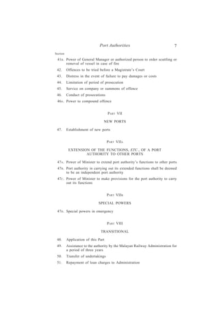 Port Authorities                              7
Section

 41B . Power of General Manager or authorized person to order scuttling or
       removal of vessel in case of fire
 42.      Offences to be tried before a Magistrate’s Court
 43.      Distress in the event of failure to pay damages or costs
 44.      Limitation of period of prosecution
 45.      Service on company or summons of offence
 46.      Conduct of prosecutions
 46A . Power to compound offence


                                     PART VII

                                 NEW PORTS

 47.      Establishment of new ports


                                     PART VIIA

           EXTENSION OF THE FUNCTIONS, ETC., OF A PORT
                   AUTHORITY TO OTHER PORTS

 47A . Power of Minister to extend port authority’s functions to other ports
 47B . Port authority in carrying out its extended functions shall be deemed
       to be an independent port authority
 47C . Power of Minister to make provisions for the port authority to carry
       out its functions


                                     PART VIIB

                              SPECIAL POWERS

 47D . Special powers in emergency


                                     P ART VIII

                               TRANSITIONAL

 48.      Application of this Part
 49.      Assistance to the authority by the Malayan Railway Administration for
          a period of three years
 50.      Transfer of undertakings
 51.      Repayment of loan charges to Administration
 