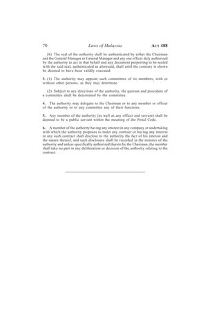70                            Laws of Malaysia                          A CT 488
   (6) The seal of the authority shall be authenticated by either the Chairman
and the General Manager or General Manager and any one officer duly authorized
by the authority to act in that behalf and any document purporting to be sealed
with the said seal, authenticated as aforesaid, shall until the contrary is shown
be deemed to have been validly executed.

3. (1) The authority may appoint such committees of its members, with or
without other persons, as they may determine.

   (2) Subject to any directions of the authority, the quorum and procedure of
a committee shall be determined by the committee.

4. The authority may delegate to the Chairman or to any member or officer
of the authority or to any committee any of their functions.

5. Any member of the authority (as well as any officer and servant) shall be
deemed to be a public servant within the meaning of the Penal Code.

6. A member of the authority having any interest in any company or undertaking
with which the authority proposes to make any contract or having any interest
in any such contract shall disclose to the authority the fact of his interest and
the nature thereof, and such disclosure shall be recorded in the minutes of the
authority and unless specifically authorized thereto by the Chairman, the member
shall take no part in any deliberation or decision of the authority relating to the
contract.
 