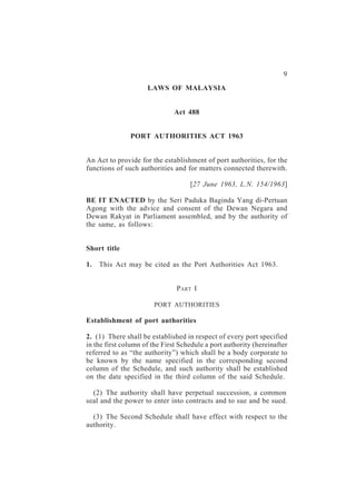 Port Authorities                           9
                     LAWS OF MALAYSIA


                               Act 488


               PORT AUTHORITIES ACT 1963


An Act to provide for the establishment of port authorities, for the
functions of such authorities and for matters connected therewith.

                                    [27 June 1963, L.N. 154/1963]

BE IT ENACTED by the Seri Paduka Baginda Yang di-Pertuan
Agong with the advice and consent of the Dewan Negara and
Dewan Rakyat in Parliament assembled, and by the authority of
the same, as follows:


Short title

1.   This Act may be cited as the Port Authorities Act 1963.


                               PART I

                       PORT AUTHORITIES

Establishment of port authorities

2. (1) There shall be established in respect of every port specified
in the first column of the First Schedule a port authority (hereinafter
referred to as “the authority”) which shall be a body corporate to
be known by the name specified in the corresponding second
column of the Schedule, and such authority shall be established
on the date specified in the third column of the said Schedule.

  (2) The authority shall have perpetual succession, a common
seal and the power to enter into contracts and to sue and be sued.

  (3) The Second Schedule shall have effect with respect to the
authority.
 