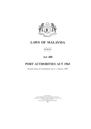 Port Authorities                          1




    LAWS OF MALAYSIA
                          REPRINT



                         Act 488

PORT AUTHORITIES ACT 1963
 Incorporating all amendments up to 1 January 2006




                           PUBLISHED BY
           THE COMMISSIONER OF LAW REVISION, MALAYSIA
        UNDER THE AUTHORITY OF THE REVISION OF LAWS ACT 1968
                      IN COLLABORATION WITH
                PERCETAKAN NASIONAL MALAYSIA BHD
                               2006
 