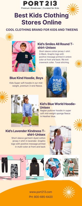 Best Kids Clothing
Stores Online
Blue Kind Hoodie, Boys
Kid's Smiles All Round T-
shirt-Unisex
Kid's Lavender Kindness T-
shirt-Unisex
Kid's Blue World Hoodie-
Unisex
Kids Super soft hoodie in our mid-
weight, premium 3-end fleece.
Short sleeve cotton jersey t-shirt
in Black. Graphic logo with
positive message printed in ombre
color at front and back. Rib knit
crewneck collar. Tonal stitching.
Short sleeve garment-dyed cotton
jersey t-shirt in lavender. Graphic
logo with positive message printed
in multi-color at front and back
Raglan pullover hoodie in super
soft mid-weight sponge fleece
in Heather blue.
www.port213.com
PH: 800-685-6420
COOL CLOTHING BRAND FOR KIDS AND TWEENS
 