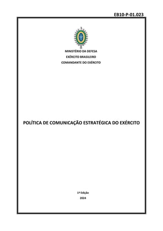 EB10-P-01.023
MINISTÉRIO DA DEFESA
EXÉRCITO BRASILEIRO
COMANDANTE DO EXÉRCITO
POLÍTICA DE COMUNICAÇÃO ESTRATÉGICA DO EXÉRCITO
1ª Edição
2024
 