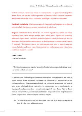 1
Roteiro de Atividades: Crônica e Romance no Pré-Modernismo
No texto acima ele constrói suas críticas ao comportamento e ao gerenciamento do prefeito
Pereira Passos, em uma das situações presentes no cotidiano carioca e tece um comentário
pessoal sobre a realidade carioca e brasileira. Identifique e escreva este comentário.
Habilidade trabalhada: Relacionar os modos de organização da linguagem às escolhas do
autor, à tradição literária e ao contexto sociocultural de cada época.
Resposta Comentada: Lima Barreto foi um homem engajado nos debates da cidade,
assumindo como tarefa principal romper com o relato puro e objetivo do acontecido,
abrindo um espaço para o comentário pessoal e subjetivo. Assim, percebe-se que a ficção
literária e a história brasileira relacionam-se, na obra barretiana. A resposta correta é todo o
9º parágrafo: “Infelizmente, porém, nos preocupamos muito com os aspectos externos,
com as fachadas, e não com o que há de essencial nos problemas da nossa vida urbana,
econômica, financeira e social”.
QUESTÃO 5:
Leia o trecho a seguir:
“De há muito que a nossa engenharia municipal se devia ter compenetrado do dever de
evitar tais acidentes urbanos.”
O período acima destacado pode demandar certo esforço de compreensão por parte de
alguns leitores, devido ao uso de expressões e/ou elementos não tão usuais nos textos
escritos atualmente. Uma maneira de diminuir esse esforço de compreensão por parte do
leitor seria a substituição dessas expressões e/ou elementos por outros mais frequentes na
linguagem formal contemporânea – o que tornaria o período mais claro e objetivo. Tendo
em vista esse comentário, assinale a única alternativa em que a reescrita, em prol de maior
clareza e objetividade, altera o conteúdo semântico original.
a) Faz muito tempo que a engenharia do nosso município deveria ter se apoderado do
dever de evitar esses acidentes urbanos.
 