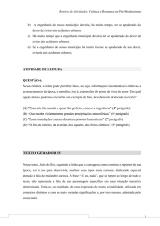 1
Roteiro de Atividades: Crônica e Romance no Pré-Modernismo
b) A engenharia do nosso município deveria, há muito tempo, ter se apoderado do
dever de evitar tais acidentes urbanos.
c) Há muito tempo que a engenharia municipal deveria ter se apoderado do dever de
evitar tais acidentes urbanos.
d) Se a engenharia do nosso município há muito tivesse se apoderado de seu dever,
evitaria tais acidentes urbanos.
ATIVIDADE DE LEITURA
QUESTÃO 6:
Nessa crônica, o leitor pode perceber fatos, ou seja, informações incontestáveis relativas a
acontecimentos da época, e opiniões, isto é, expressões do ponto de vista do autor. Em qual
opção abaixo podemos encontrar um exemplo de fato, devidamente destacado no texto?
(A) “Uma arte tão ousada e quase tão perfeita, como é a engenharia” (4º parágrafo)
(B) “Que recebe violentamente grandes precipitações atmosféricas” (8º parágrafo)
(C) “Essas inundações causam desastres pessoais lamentáveis” (2º parágrafo)
(D) “O Rio de Janeiro, da avenida, dos squares, dos freios elétricos” (5º parágrafo)
TEXTO GERADOR IV
Nesse texto, João do Rio, seguindo a linha que o consagrou como cronista e repórter de sua
época, vai à rua para observá-la, analisar seus tipos mais comuns, dedicando especial
atenção à fala do malandro carioca. A frase “-E eu, nada”, que se repete ao longo de todo o
texto, não representa a fala de um personagem específico em uma situação narrativa
determinada. Trata-se, na realidade, de uma expressão de muita versatilidade, utilizada em
contextos distintos e com as mais variadas significações e, por isso mesmo, admirada pelo
enunciador.
 