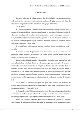 1
Roteiro de Atividades: Crônica e Romance no Pré-Modernismo
O DITO DA “RUA”
Há agora pelas ruas da cidade um novo dito do populacho. Esse dito é ouvido em
cada canto e não exprime particularmente coisa alguma. É antes uma das mil faces da
irreverência arrogante da canalha. O malandro para, ginga, diz mordaz:
– E eu, nada?
É a sarjeta impondo-se, é o riso despreocupado do garoto estabelecendo por troça o
seu alto lá! invasor de último estado prestes a liquidar os superiores. Nada mais irônico, de
chocarrice mais áspera. O cavalheiro conta uma mentira e sente a interrupção corrosiva: –
E eu, nada? O cavalheiro leva uma conquista, e por trás ou de cara desnorteia-o a frase: – E
eu, nada? O cavalheiro ganha ao jogo, esbraveja, tem sorte, deplora-se, elogia-se. A frase
vem como o obstáculo: – E eu, nada?
E eu, nada? para todas as coisas pergunta camaleão, último grito da língua verde e
do calão!
E eu amo o calão. Propriamente, cada classe social tem o seu calão como as
profissões o têm, original e exclusivista. Um idioma é uma floresta extensa com uma
infinita variedade de espécies botânicas. (...)
Como, porém, há calão e calão, o da canalha é para mim muito mais curioso pela
dose admirável de psicologia latente e pela maneira por que se impõe. O número, a
quantidade, assoberbam fatalmente e obrigam o domínio do calão canalha. Não há
memória de uma frase, de um qualificativo de salão que chegue à rua sem perder a
significação. A ralé invade tudo com esse turbilhão de qualificativos e de frases que tudo
exprimem, e nascem, morrem, brotam em novas frases, incessantemente. Nos ditos que
correm as ruas verifica a gente que as cidades ainda são verdadeiras moradas da alegria...
(...)
“E eu, nada?” é uma frase que pinta um gesto, uma situação, um momento. O
reverso desta formidável época de avanço não pode ser outro senão a indagação de alto lá!
irônica e debochativa: “E eu, nada?” (...)
A frase pode ser a divisão de metade maior, como dizem as crianças, quando pedem
a repartição de um bolo, porque a humanidade sempre se dividiu numa parte que come, e
na outra que espera a vez. A que espera a vez está mesmo a dizer o “– E eu, nada?”
Frases tais valem por poemas e por tratados de sociologia. Quem a fez? ninguém
sabe. Nascem do anônimo, o anônimo fá-la saltar ao ar de toda a parte, por todos os cantos,
 