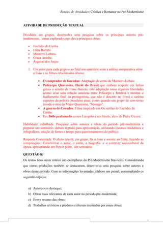 1
Roteiro de Atividades: Crônica e Romance no Pré-Modernismo
ATIVIDADE DE PRODUÇÃO TEXTUAL
Divididos em grupos, desenvolva uma pesquisa sobre os principais autores pré-
modernistas, temas explorados por eles e principais obras:
• Euclides da Cunha
• Lima Barreto
• Monteiro Lobato
• Graça Aranha
• Augusto dos Anjos
1. Um autor para cada grupo e ao final um seminário com a análise comparativa entre
o livro e os filmes relacionados abaixo:
• O comprador de fazendas: Adaptação de conto de Monteiro Lobato
• Policarpo Quaresma, Herói do Brasil, que embora respeite em linhas
gerais o enredo de Lima Barreto, esta adaptação toma algumas liberdades
(como criar uma relação amorosa entre Policarpo e Ismênia e mostrar o
fuzilamento final do protagonista, que não é descrito no livro) e satiriza
aspectos da política brasileira atual, como quando um grupo de sem-terras
invade o sítio do Major Quaresma, "Sossego".
• A guerra de Canudos. Filme inspirado em Os sertões de Euclides da
Cunha.
• Em Baile perfumado vemos Lampião e seu bando, além de Padre Cícero.
Habilidade trabalhada: Pesquisar sobre autores e obras do período pré-modernista e
preparar um seminário /debate regrado para apresentação, utilizando recursos midiáticos e
infográficos, citação de fontes e tempo para questionamentos do público.
Resposta Comentada: O aluno deverá, em grupo, ler o livro e assistir ao filme, fazendo as
comparações. Caracterizar o autor, o estilo, a biografia, e o contexto sociocultural da
época, apresentando em Power point, um seminário.
QUESTÃO 8:
Os textos lidos neste roteiro são exemplares do Pré-Modernismo brasileiro. Considerando
que outras produções também se destacaram, desenvolva uma pesquisa sobre autores e
obras desse período. Com as informações levantadas, elabore um painel, contemplando os
seguintes tópicos:
a) Autores em destaque;
b) Obras mais relevantes de cada autor no período pré-modernista;
c) Breve resumo das obras;
d) Trabalhos artísticos e produtos culturais inspirados por essas obras;
 