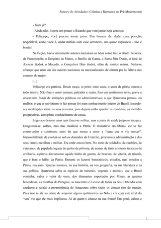 1
Roteiro de Atividades: Crônica e Romance no Pré-Modernismo
- Janta já?
- Ainda não. Espere um pouco o Ricardo que vem jantar hoje conosco.
- Policarpo, você precisa tomar juízo. Um homem de idade, com posição,
respeitável, como você é, andar metido com esse seresteiro, um quase capadócio - não é
bonito!
Na ficção, havia unicamente autores nacionais ou tidos como tais: o Bento Teixeira,
da Prosopopéia; o Gregório de Matos, o Basílio da Gama, o Santa Rita Durão, o José de
Alencar (todo), o Macedo, o Gonçalves Dias (todo), além de muitos outros. Podia-se
afiançar que nem um dos autores nacionais ou nacionalizados de oitenta pra lá faltava nas
estantes do major.
(...)
Policarpo era patriota. Desde moço, aí pelos vinte anos, o amor da pátria tomou-o
todo inteiro. Não fora o amor comum, palrador e vazio; fora um sentimento sério, grave e
absorvente. Nada de ambições políticas ou administrativas; o que Quaresma pensou, ou
melhor: o que o patriotismo o fez pensar foi num conhecimento inteiro do Brasil, levando-
o a meditações sobre os seus recursos, para depois então apontar os remédios, as medidas
progressivas, com pleno conhecimento de causa.
Logo aos dezoito anos quis fazer-se militar; mas a junta de saúde julgou-o incapaz.
Desgostou-se, sofreu, mas não maldisse a Pátria. O ministério era liberal, ele se fez
conservador e continuou mais do que nunca a amar a “terra que o viu nascer”.
Impossibilitado de evoluir-se sob os dourados do Exército, procurou a administração e dos
seus ramos escolheu o militar. Era onde estava bem. No meio de soldados, de canhões, de
veteranos, de papelada inçada de quilos de pólvora, de nomes de fuzis e termos técnicos de
artilharia, aspirava diariamente aquele hálito de guerra, de bravura, de vitória, de triunfo,
que é bem o hálito da Pátria. Durante os lazeres burocráticos, estudou, mas estudou a
Pátria, nas suas riquezas naturais, na sua história, na sua geografia, na sua literatura e na
sua política. Quaresma sabia as espécies de minerais, vegetais e animais, que o Brasil
continha; sabia o valor do ouro, dos diamantes exportados por Minas, as guerras
holandesas, as batalhas do Paraguai, as nascentes e o curso de todos os rios. Defendia com
azedume e paixão a proeminência do Amazonas sobre todos os demais rios do mundo.
Para isso ia até ao crime de amputar alguns quilômetros ao Nilo e era com este rival do
“seu” rio que ele mais implicava. Ai de quem o citasse na sua frente! Em geral, calmo e
 