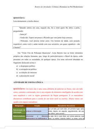 1
Roteiro de Atividades: Crônica e Romance no Pré-Modernismo
QUESTÃO 2:
Leia atentamente o trecho abaixo:
“Quando entrou em casa, naquele dia, foi a irmã quem lhe abriu a porta,
perguntando:
- Janta já?
- Ainda não. Espere um pouco o Ricardo que vem jantar hoje conosco.
- Policarpo, você precisa tomar juízo. Um homem de idade, com posição,
respeitável, como você é, andar metido com esse seresteiro, um quase capadócio - não
é bonito!”
Em “Triste Fim de Policarpo Quaresma”, Lima Barreto traz ao leitor elementos
próprios das relações humanas, que, longe de particularizarem o Brasil da época, estão
presentes em todas as sociedades, de qualquer época. Um tema universal abordado no
fragmento destacado acima é:
a) o despreparo político
b) a corrupção na política
c) as relações de interesse
d) o preconceito social
ATIVIDADE DE USO DA LÍNGUA
QUESTÃO 8: Um texto não é uma soma arbitrária de palavras ou frases, mas um todo
coeso, coerente e estruturado, isto é, um conjunto de elementos interligados de acordo com
uma sequência e com as regras gramaticais da língua portuguesa. E os marcadores
discursivos contribuem para a coesão de um texto (oral ou escrito). Abaixo temos um
quadro com alguns marcadores:
Designação Função Marcadores discursivos
Estruturação da
informação
ordenar a informação
por um lado, por outro lado, em primeiro lugar, após,
antes, depois, em seguida, seguidamente, até que,
por último, para concluir…
Reformuladores reformular o discurso,
explicando-o ou retificando-o
ou seja, isto é, quer dizer, por outras palavras, quer
dizer, ou melhor, dizendo melhor, ou antes, como se
 