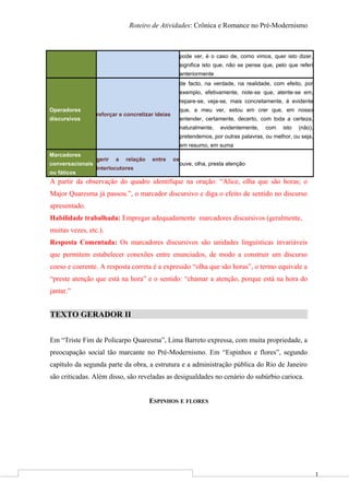 1
Roteiro de Atividades: Crônica e Romance no Pré-Modernismo
pode ver, é o caso de, como vimos, quer isto dizer,
significa isto que, não se pense que, pelo que referi
anteriormente
Operadores
discursivos
reforçar e concretizar ideias
de facto, na verdade, na realidade, com efeito, por
exemplo, efetivamente, note-se que, atente-se em,
repare-se, veja-se, mais concretamente, é evidente
que, a meu ver, estou em crer que, em nosso
entender, certamente, decerto, com toda a certeza,
naturalmente, evidentemente, com isto (não),
pretendemos, por outras palavras, ou melhor, ou seja,
em resumo, em suma
Marcadores
conversacionais
ou fáticos
gerir a relação entre os
interlocutores
ouve, olha, presta atenção
A partir da observação do quadro identifique na oração: “Alice, olha que são horas; o
Major Quaresma já passou.”, o marcador discursivo e diga o efeito de sentido no discurso
apresentado.
Habilidade trabalhada: Empregar adequadamente marcadores discursivos (geralmente,
muitas vezes, etc.).
Resposta Comentada: Os marcadores discursivos são unidades linguísticas invariáveis
que permitem estabelecer conexões entre enunciados, de modo a construir um discurso
coeso e coerente. A resposta correta é a expressão “olha que são horas”, o termo equivale a
“preste atenção que está na hora” e o sentido: “chamar a atenção, porque está na hora do
jantar.”
TEXTO GERADOR II
Em “Triste Fim de Policarpo Quaresma”, Lima Barreto expressa, com muita propriedade, a
preocupação social tão marcante no Pré-Modernismo. Em “Espinhos e flores”, segundo
capítulo da segunda parte da obra, a estrutura e a administração pública do Rio de Janeiro
são criticadas. Além disso, são reveladas as desigualdades no cenário do subúrbio carioca.
ESPINHOS E FLORES
 