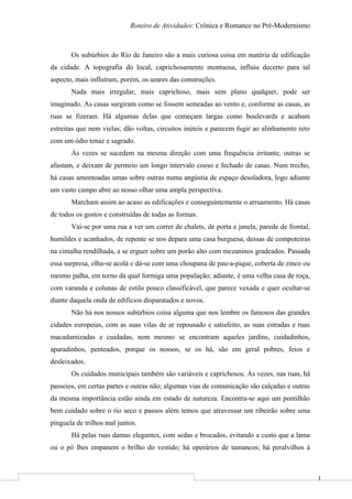1
Roteiro de Atividades: Crônica e Romance no Pré-Modernismo
Os subúrbios do Rio de Janeiro são a mais curiosa coisa em matéria de edificação
da cidade. A topografia do local, caprichosamente montuosa, influiu decerto para tal
aspecto, mais influíram, porém, os azares das construções.
Nada mais irregular, mais caprichoso, mais sem plano qualquer, pode ser
imaginado. As casas surgiram como se fossem semeadas ao vento e, conforme as casas, as
ruas se fizeram. Há algumas delas que começam largas como boulevards e acabam
estreitas que nem vielas; dão voltas, circuitos inúteis e parecem fugir ao alinhamento reto
com um ódio tenaz e sagrado.
Às vezes se sucedem na mesma direção com uma frequência irritante, outras se
afastam, e deixam de permeio um longo intervalo coeso e fechado de casas. Num trecho,
há casas amontoadas umas sobre outras numa angústia de espaço desoladora, logo adiante
um vasto campo abre ao nosso olhar uma ampla perspectiva.
Marcham assim ao acaso as edificações e conseguintemente o arruamento. Há casas
de todos os gostos e construídas de todas as formas.
Vai-se por uma rua a ver um correr de chalets, de porta e janela, parede de frontal,
humildes e acanhados, de repente se nos depara uma casa burguesa, dessas de compoteiras
na cimalha rendilhada, a se erguer sobre um porão alto com mezaninos gradeados. Passada
essa surpresa, olha-se acolá e dá-se com uma choupana de pau-a-pique, coberta de zinco ou
mesmo palha, em torno da qual formiga uma população; adiante, é uma velha casa de roça,
com varanda e colunas de estilo pouco classificável, que parece vexada e quer ocultar-se
diante daquela onda de edifícios disparatados e novos.
Não há nos nossos subúrbios coisa alguma que nos lembre os famosos das grandes
cidades europeias, com as suas vilas de ar repousado e satisfeito, as suas estradas e ruas
macadamizadas e cuidadas, nem mesmo se encontram aqueles jardins, cuidadinhos,
aparadinhos, penteados, porque os nossos, se os há, são em geral pobres, feios e
desleixados.
Os cuidados municipais também são variáveis e caprichosos. Às vezes, nas ruas, há
passeios, em certas partes e outras não; algumas vias de comunicação são calçadas e outras
da mesma importância estão ainda em estado de natureza. Encontra-se aqui um pontilhão
bem cuidado sobre o rio seco e passos além temos que atravessar um ribeirão sobre uma
pinguela de trilhos mal juntos.
Há pelas ruas damas elegantes, com sedas e brocados, evitando a custo que a lama
ou o pó lhes empanem o brilho do vestido; há operários de tamancos; há peralvilhos à
 