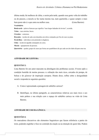 1
Roteiro de Atividades: Crônica e Romance no Pré-Modernismo
última moda; há mulheres de chita; e assim pela tarde, quando essa gente volta do trabalho
ou do passeio, a mescla se faz numa mesma rua, num quarteirão, e quase sempre o mais
bem posto não é o que entra na melhor casa. (Lima Barreto)
Vocabulário:
Boulevards – palavra francesa que significa “ruas largas ladeadas de árvores”, avenida.
Vielas – ruas estreitas, becos.
Circuitos – contornos.
Brocados – tecidos de seda com desenhos em relevo realçados por fios de ouro ou prata.
Peralvilhos – indivíduos com pretensão à elegância.
Chita – tecido de algodão estampado em cores.
Mescla – agrupamento de pessoas.
Quarteirão – quadra; grupo de casas que forma um quadrilátero de que cada um dos lados dá para uma rua.
ATIVIDADE DE LEITURA
QUESTÃO 3:
Lima Barreto foi um autor marcante na abordagem dos problemas sociais. O texto opõe a
condição humilde de muitas pessoas e a afetação dos mais ricos, cercados de pompa, de
beleza e do glamour de inspiração europeia. Diante disso, reflita sobre a desigualdade
social e responda às seguintes questões:
A. Como é apresentada a paisagem do subúrbio carioca?
B. Identifique, no último parágrafo, as características relativas aos mais ricos e aos
mais pobres e sua relação com o espaço do subúrbio carioca na visão de Lima
Barreto.
ATIVIDADE DE USO DA LÍNGUA
QUESTÃO 4:
Os marcadores discursivos são elementos linguísticos que fazem referência a partes do
texto, podendo englobar o foco no conteúdo da oração ou na intenção de quem fala. Podem
 