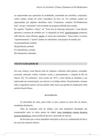 1
Roteiro de Atividades: Crônica e Romance no Pré-Modernismo
ser representados por expressões de modalidade, constituídas por advérbios, conjunções,
verbos modais, modos do verbo, marcadores de foco, etc. No cotidiano, podem ser
representados por adjuntos adverbiais como “Certamente, estudarei Pré-Modernismo
hoje”, em que “certamente” está revelando um programa definido para estudar.
No capítulo “Espinhos e flores”, de “Triste fim de Policarpo Quaresma”, Lima Barreto
apresenta a estrutura do subúrbio em “A topografia do local, caprichosamente montuosa,
influi decerto, mais influíram, porém, os azares das construções”. Nesse trecho, os termos
“caprichosamente” e “porém” podem ser substituídos, sem prejuízo de sentido, por:
(A) principalmente, também
(B) geralmente, portanto
(C) naturalmente, contudo
(D) calmamente, entretanto
TEXTO GERADOR III
Em suas crônicas, Lima Barreto trata do cotidiano, refletindo sobre política, sociedade,
economia, educação, cultura, costumes sociais e, principalmente, a situação do Rio de
Janeiro. Em “As enchentes”, texto escrito em 1915, o autor aborda as enchentes e sua
repercussão nas comunicações, nos imóveis e no tráfego urbano. Posteriormente, comenta
sobre a engenharia carioca e dá sua opinião sobre como essa questão foi tratada pelo então
prefeito Pereira Passos.
AS ENCHENTES
As chuvaradas de verão, quase todos os anos, causam no nosso Rio de Janeiro,
inundações desastrosas.
Além da suspensão total do tráfego, com uma prejudicial interrupção das
comunicações entre os vários pontos da cidade, essas inundações causam desastres
pessoais lamentáveis, muitas perdas de haveres e destruição de imóveis.
De há muito que a nossa engenharia municipal se devia ter compenetrado do dever
de evitar tais acidentes urbanos.
 