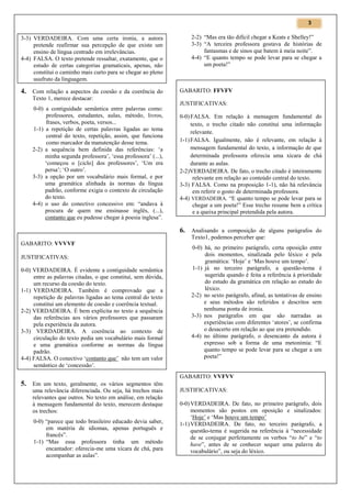3

3-3) VERDADEIRA. Com uma certa ironia, a autora
pretende reafirmar sua percepção de que existe um
ensino de língua centrado em irrelevâncias.
4-4) FALSA. O texto pretende ressaltar, exatamente, que o
estudo de certas categorias gramaticais, apenas, não
constitui o caminho mais curto para se chegar ao pleno
usufruto da linguagem.

4. Com relação a aspectos da coesão e da coerência do
Texto 1, merece destacar:
0-0) a contiguidade semântica entre palavras como:
professores, estudantes, aulas, método, livros,
frases, verbos, poeta, versos...
1-1) a repetição de certas palavras ligadas ao tema
central do texto, repetição, assim, que funciona
como marcador da manutenção desse tema.
2-2) a sequência bem definida das referências: ‘a
minha segunda professora’, ‘essa professora’ (...),
‘começou o [ciclo] dos professores’, ‘Um era
persa’; ‘O outro’.
3-3) a opção por um vocabulário mais formal, e por
uma gramática alinhada às normas da língua
padrão, conforme exigia o contexto de circulação
do texto.
4-4) o uso do conectivo concessivo em: “andava à
procura de quem me ensinasse inglês, (...),
contanto que eu pudesse chegar à poesia inglesa”.

2-2) “Mas era tão difícil chegar a Keats e Shelley!”
3-3) “A terceira professora gostava de histórias de
fantasmas e de sinos que batem à meia noite”.
4-4) “E quanto tempo se pode levar para se chegar a
um poeta!”

GABARITO: FFVFV
JUSTIFICATIVAS:
0-0) FALSA. Em relação à mensagem fundamental do
texto, o trecho citado não constitui uma informação
relevante.
1-1) FALSA. Igualmente, não é relevante, em relação à
mensagem fundamental do texto, a informação de que
determinada professora oferecia uma xícara de chá
durante as aulas.
2-2)VERDADEIRA. De fato, o trecho citado é inteiramente
relevante em relação ao conteúdo central do texto.
3-3) FALSA. Como na proposição 1-1), não há relevância
em referir o gosto de determinada professora.
4-4) VERDADEIRA. “E quanto tempo se pode levar para se
chegar a um poeta!” Esse trecho resume bem a crítica
e a queixa principal pretendida pela autora.

6. Analisando a composição de alguns parágrafos do
Texto1, podemos perceber que:
GABARITO: VVVVF
JUSTIFICATIVAS:
0-0) VERDADEIRA. É evidente a contiguidade semântica
entre as palavras citadas, o que constitui, sem dúvida,
um recurso da coesão do texto.
1-1) VERDADEIRA. Também é comprovado que a
repetição de palavras ligadas ao tema central do texto
constitui um elemento de coesão e coerência textual.
2-2) VERDADEIRA. É bem explícita no texto a sequência
das referências aos vários professores que passaram
pela experiência da autora.
3-3) VERDADEIRA. A coerência ao contexto de
circulação do texto pedia um vocabulário mais formal
e uma gramática conforme as normas da língua
padrão.
4-4) FALSA. O conectivo ‘contanto que’ não tem um valor
semântico de ‘concessão’.

0-0) há, no primeiro parágrafo, certa oposição entre
dois momentos, sinalizada pelo léxico e pela
gramática: ‘Hoje’ e ‘Mas houve um tempo’.
1-1) já no terceiro parágrafo, a questão-tema é
sugerida quando é feita a referência à prioridade
do estudo da gramática em relação ao estudo do
léxico.
2-2) no sexto parágrafo, afinal, as tentativas de ensino
e seus métodos são referidos e descritos sem
nenhuma ponta de ironia.
3-3) nos parágrafos em que são narradas as
experiências com diferentes ‘atores’, se confirma
o desacerto em relação ao que era pretendido.
4-4) no último parágrafo, o desencanto da autora é
expresso sob a forma de uma metonímia: “E
quanto tempo se pode levar para se chegar a um
poeta!”

GABARITO: VVFVV

5. Em um texto, geralmente, os vários segmentos têm
uma relevância diferenciada. Ou seja, há trechos mais
relevantes que outros. No texto em análise, em relação
à mensagem fundamental do texto, merecem destaque
os trechos:
0-0) “parece que todo brasileiro educado devia saber,
em matéria de idiomas, apenas português e
francês”.
1-1) “Mas essa professora tinha um método
encantador: oferecia-me uma xícara de chá, para
acompanhar as aulas”.

JUSTIFICATIVAS:
0-0) VERDADEIRA. De fato, no primeiro parágrafo, dois
momentos são postos em oposição e sinalizados:
‘Hoje’ e ‘Mas houve um tempo’
1-1) VERDADEIRA. De fato, no terceiro parágrafo, a
questão-tema é sugerida na referência à “necessidade
de se conjugar perfeitamente os verbos “to be” e “to
have”, antes de se conhecer sequer uma palavra do
vocabulário”, ou seja do léxico.

 