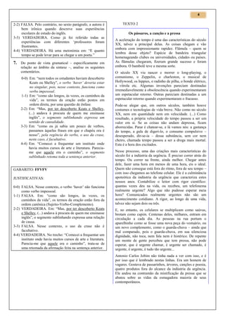 4

2-2) FALSA. Pelo contrário, no sexto parágrafo, a autora é
bem irônica quando descreve suas experiências
escolares de estudo do inglês.
3-3) VERDADEIRA. Como já foi referido todas as
experiências com diferentes ‘professores foram
frustrantes.
4-4) VERDADEIRA. Há uma metonímia em: “E quanto
tempo se pode levar para se chegar a um poeta.”

7. Do ponto de vista gramatical – especificamente em
relação ao âmbito da sintaxe –, analise os seguintes
comentários.
0-0) Em: “nem todos os estudantes haviam descoberto
Keats ou Shelley”, o verbo ‘haver’ deveria estar
no singular, pois, nesse contexto, funciona como
verbo impessoal.
1-1) Em: “como são longos, às vezes, os caminhos da
vida”, os termos da oração estão postos em
ordem direta, por uma questão de ênfase.
2-2) Em: “Mas, por ter descoberto Keats e Shelley,
(...) andava à procura de quem me ensinasse
inglês”, o segmento sublinhando expressa um
sentido de causalidade.
3-3) Em: “como eu já sabia um pouco de verbos,
passamos àquelas frases em que o chapéu ora é
nosso”, pela regência do verbo, o uso da crase,
neste caso, é facultativo.
4-4) Em: “Comecei a frequentar um instituto onde
havia muitos cursos de arte e literatura. Pareciame que aquele era o caminho”, o segmento
sublinhado retoma toda a sentença anterior.

GABARITO: FFVFV
JUSTIFICATIVAS:
0-0) FALSA. Nesse contexto, o verbo ‘haver’ não funciona
como verbo impessoal.
1-1) FALSA. Em: “como são longos, às vezes, os
caminhos da vida”, os termos da oração estão fora da
ordem canônica (Sujeito-Verbo-Complemento).
2-2) VERDADEIRA. Em: “Mas, por ter descoberto Keats
e Shelley, (...) andava à procura de quem me ensinasse
inglês”, o segmento sublinhando expressa uma relação
de causa.
3-3) FALSA. Nesse contexto, o uso da crase não é
facultativo.
4-4) VERDADEIRA. No trecho: “Comecei a frequentar um
instituto onde havia muitos cursos de arte e literatura.
Parecia-me que aquele era o caminho”, trata-se de
uma retomada da afirmação feita na sentença anterior.

TEXTO 2
Os pássaros, a canção e a pressa
A aceleração do tempo é uma das características do século
XX, talvez a principal delas. As coisas chegam e vão
embora com impressionante rapidez. Flâmula – quem se
lembra desse objeto? Espécie de bandeira triangular
homenageando clubes ou universidades, cidades ou países.
As flâmulas chegaram, fizeram grande sucesso e foram
embora. O bambolê teve a mesma sorte.
O século XX viu nascer e morrer o long-playing, o
comunismo, o Zeppelin, o charleston, o musical de
Hollywood, os hippies, o radinho de pilha, o bonde elétrico,
a vitrola etc. Algumas invenções pareciam destinadas
irremediavelmente à obsolescência quando experimentaram
um espetacular retorno. Outras pareciam destinadas a um
espetacular retorno quando experimentaram o fracasso.
Pode-se alegar que, em outros séculos, também houve
costumes e tecnologias de vida breve. Não como no século
XX, nem em quantidade nem em velocidade. (...) Como
resultado, a própria velocidade do tempo passou a ser um
valor em si. Se as coisas não andam depressa, ficam
aborrecidas. Parar é chatear-se, e lá vamos nós: a gastança
do tempo, a gula de digeri-lo, o consumo compulsivo –
desesperado, dir-se-ia – dessa substância, sem cor nem
cheiro, chamada tempo passou a ser a droga mais mortal.
Esta é a hora dos excitados.
Nesse processo, uma das criações mais características do
século foi a indústria da urgência. É preciso correr atrás do
tempo. Ou correr na frente, ainda melhor. Chegar antes
dele, fazer uma hora em menos de uma hora, eis o ideal.
Quem não consegue está fora do ritmo, fora de seu tempo –
com isso chegamos ao telefone celular. Ele é a culminância
apoteótica da indústria da urgência que caracteriza estes
nossos anos. Contabilize o leitor com rigor científico:
quantas vezes deu na vida, ou recebeu, um telefonema
realmente urgente? Algo que não pudesse esperar meia
hora? Comunicados realmente urgentes não são um
acontecimento cotidiano. A rigor, ao longo de uma vida,
talvez não sejam dois ou três.
E, no entanto, os celulares se multiplicam como saúvas,
brotam como capim. Centenas deles, milhares, entram em
circulação a cada dia. As pessoas na rua portam o
aparelhinho como se fosse uma nova peça do vestuário, ou
um novo complemento, como o guarda-chuva – ainda que
mal comparado, pois o guarda-chuva, em sua silenciosa
dignidade, não toca, nem fala nem é histérico. De repente
um monte de gente percebeu que tem pressa, não pode
esperar, que é urgente chamar, é urgente ser chamado, é
urgente, é urgente, é tudo tão urgente...
Antonio Carlos Jobim não tinha nada a ver com isso, e é
por isso que é lembrado nestas linhas. Era um homem de
vagares. Gostava de passarinhos, árvores, canções e poesia,
quatro produtos fora do alcance da indústria da urgência.
Ele andou na contramão da mistificação da pressa que se
abateu sobre as vidas da esmagadora maioria de seus
contemporâneos.

 