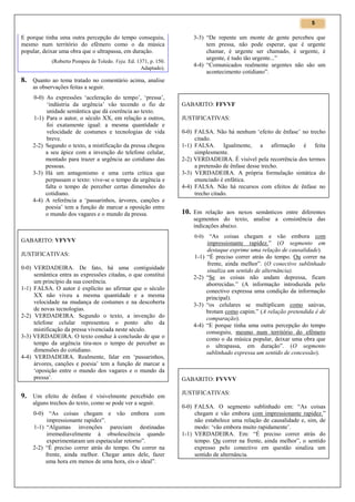 5

E porque tinha uma outra percepção do tempo conseguiu,
mesmo num território do efêmero como o da música
popular, deixar uma obra que o ultrapassa, em duração.
(Roberto Pompeu de Toledo. Veja. Ed. 1371, p. 150.
Adaptado).

3-3) “De repente um monte de gente percebeu que
tem pressa, não pode esperar, que é urgente
chamar, é urgente ser chamado, é urgente, é
urgente, é tudo tão urgente...”
4-4) “Comunicados realmente urgentes não são um
acontecimento cotidiano”.

8. Quanto ao tema tratado no comentário acima, analise
as observações feitas a seguir.
0-0) As expressões ‘aceleração do tempo’, ‘pressa’,
‘indústria da urgência’ vão tecendo o fio de
unidade semântica que dá coerência ao texto.
1-1) Para o autor, o século XX, em relação a outros,
foi exatamente igual: a mesma quantidade e
velocidade de costumes e tecnologias de vida
breve.
2-2) Segundo o texto, a mistificação da pressa chegou
a seu ápice com a invenção do telefone celular,
montado para trazer a urgência ao cotidiano das
pessoas.
3-3) Há um antagonismo e uma certa crítica que
perpassam o texto: vive-se o tempo da urgência e
falta o tempo de perceber certas dimensões do
cotidiano.
4-4) A referência a ‘passarinhos, árvores, canções e
poesia’ tem a função de marcar a oposição entre
o mundo dos vagares e o mundo da pressa.

GABARITO: VFVVV
JUSTIFICATIVAS:
0-0) VERDADEIRA. De fato, há uma contiguidade
semântica entra as expressões citadas, o que constitui
um princípio da sua coerência.
1-1) FALSA. O autor é explícito ao afirmar que o século
XX não viveu a mesma quantidade e a mesma
velocidade na mudança de costumes e na descoberta
de novas tecnologias.
2-2) VERDADEIRA. Segundo o texto, a invenção do
telefone celular representou o ponto alto da
mistificação da pressa vivenciada neste século.
3-3) VERDADEIRA. O texto conduz à conclusão de que o
tempo da urgência tira-nos o tempo de perceber as
dimensões do cotidiano.
4-4) VERDADEIRA. Realmente, falar em ‘passarinhos,
árvores, canções e poesia’ tem a função de marcar a
‘oposição entre o mundo dos vagares e o mundo da
pressa’.

9. Um efeito de ênfase é visivelmente percebido em
alguns trechos do texto, como se pode ver a seguir.
0-0) “As coisas chegam e vão embora com
impressionante rapidez”.
1-1) “Algumas invenções pareciam destinadas
irremediavelmente à obsolescência quando
experimentaram um espetacular retorno”.
2-2) “É preciso correr atrás do tempo. Ou correr na
frente, ainda melhor. Chegar antes dele, fazer
uma hora em menos de uma hora, eis o ideal”.

GABARITO: FFVVF
JUSTIFICATIVAS:
0-0) FALSA. Não há nenhum ‘efeito de ênfase’ no trecho
citado.
1-1) FALSA. Igualmente, a afirmação é feita
simplesmente.
2-2) VERDADEIRA. É visível pela recorrência dos termos
a pretensão de ênfase desse trecho.
3-3) VERDADEIRA. A própria formulação sintática do
enunciado é enfática.
4-4) FALSA. Não há recursos com efeitos de ênfase no
trecho citado.

10. Em relação aos nexos semânticos entre diferentes
segmentos do texto, analise a consistência das
indicações abaixo.
0-0)

1-1)

2-2)

3-3)

4-4)

“As coisas chegam e vão embora com
impressionante rapidez.” (O segmento em
destaque exprime uma relação de causalidade).
“É preciso correr atrás do tempo. Ou correr na
frente, ainda melhor”. (O conectivo sublinhado
sinaliza um sentido de alternância).
“Se as coisas não andam depressa, ficam
aborrecidas.” (A informação introduzida pelo
conectivo expressa uma condição da informação
principal).
“os celulares se multiplicam como saúvas,
brotam como capim.” (A relação pretendida é de
comparação).
“E porque tinha uma outra percepção do tempo
conseguiu, mesmo num território do efêmero
como o da música popular, deixar uma obra que
o ultrapassa, em duração”. (O segmento
sublinhado expressa um sentido de concessão).

GABARITO: FVVVV
JUSTIFICATIVAS:
0-0) FALSA. O segmento sublinhado em: “As coisas
chegam e vão embora com impressionante rapidez.”
não estabelece uma relação de causalidade e, sim, de
modo: ‘vão embora muito rapidamente’.
1-1) VERDADEIRA. Em: “É preciso correr atrás do
tempo. Ou correr na frente, ainda melhor”, o sentido
expresso pelo conectivo em questão sinaliza um
sentido de alternância.

 