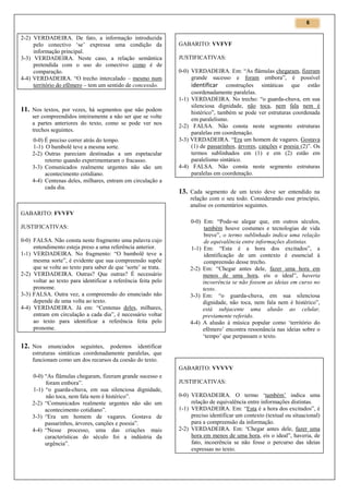 6

2-2) VERDADEIRA. De fato, a informação introduzida
pelo conectivo ‘se’ expressa uma condição da
informação principal.
3-3) VERDADEIRA. Neste caso, a relação semântica
pretendida com o uso do conectivo como é de
comparação.
4-4) VERDADEIRA. “O trecho intercalado – mesmo num
território do efêmero – tem um sentido de concessão.

11. Nos textos, por vezes, há segmentos que não podem
ser compreendidos inteiramente a não ser que se volte
a partes anteriores do texto, como se pode ver nos
trechos seguintes.
0-0) É preciso correr atrás do tempo.
1-1) O bambolê teve a mesma sorte.
2-2) Outras pareciam destinadas a um espetacular
retorno quando experimentaram o fracasso.
3-3) Comunicados realmente urgentes não são um
acontecimento cotidiano.
4-4) Centenas deles, milhares, entram em circulação a
cada dia.

GABARITO: VVFVF
JUSTIFICATIVAS:
0-0) VERDADEIRA. Em: “As flâmulas chegaram, fizeram
grande sucesso e foram embora”, é possível
identificar construções sintáticas que estão
coordenadamente paralelas.
1-1) VERDADEIRA. No trecho: “o guarda-chuva, em sua
silenciosa dignidade, não toca, nem fala nem é
histérico”, também se pode ver estruturas coordenada
em paralelismo.
2-2) FALSA. Não consta neste segmento estruturas
paralelas em coordenação.
3-3) VERDADEIRA. “Era um homem de vagares. Gostava
(1) de passarinhos, árvores, canções e poesia (2)”. Os
termos sublinhados em (1) e em (2) estão em
paralelismo sintático.
4-4) FALSA. Não consta neste segmento estruturas
paralelas em coordenação.

13. Cada segmento de um texto deve ser entendido na
relação com o seu todo. Considerando esse princípio,
analise os comentários seguintes.

GABARITO: FVVFV
JUSTIFICATIVAS:
0-0) FALSA. Não consta neste fragmento uma palavra cujo
entendimento esteja preso a uma referência anterior.
1-1) VERDADEIRA. No fragmento: “O bambolê teve a
mesma sorte”, é evidente que sua compreensão supõe
que se volte ao texto para saber de que ‘sorte’ se trata.
2-2) VERDADEIRA. Outras? Que outras? É necessário
voltar ao texto para identificar a referência feita pelo
pronome.
3-3) FALSA. Outra vez, a compreensão do enunciado não
depende de uma volta ao texto.
4-4) VERDADEIRA. Já em: “Centenas deles, milhares,
entram em circulação a cada dia”, é necessário voltar
ao texto para identificar a referência feita pelo
pronome.

0-0) Em: “Pode-se alegar que, em outros séculos,
também houve costumes e tecnologias de vida
breve”, o termo sublinhado indica uma relação
de equivalência entre informações distintas.
1-1) Em: “Esta é a hora dos excitados”, a
identificação de um contexto é essencial à
compreensão desse trecho.
2-2) Em: “Chegar antes dele, fazer uma hora em
menos de uma hora, eis o ideal”, haveria
incoerência se não fossem as ideias em curso no
texto.
3-3) Em: “o guarda-chuva, em sua silenciosa
dignidade, não toca, nem fala nem é histérico”,
está subjacente uma alusão ao celular,
previamente referido.
4-4) A alusão à música popular como ‘território do
efêmero’ encontra ressonância nas ideias sobre o
‘tempo’ que perpassam o texto.

12. Nos enunciados seguintes, podemos identificar
estruturas sintáticas coordenadamente paralelas, que
funcionam como um dos recursos da coesão do texto.
GABARITO: VVVVV
0-0) “As flâmulas chegaram, fizeram grande sucesso e
foram embora”.
1-1) “o guarda-chuva, em sua silenciosa dignidade,
não toca, nem fala nem é histérico”.
2-2) “Comunicados realmente urgentes não são um
acontecimento cotidiano”.
3-3) “Era um homem de vagares. Gostava de
passarinhos, árvores, canções e poesia”.
4-4) “Nesse processo, uma das criações mais
características do século foi a indústria da
urgência”.

JUSTIFICATIVAS:
0-0) VERDADEIRA. O termo ‘também’ indica uma
relação de equivalência entre informações distintas.
1-1) VERDADEIRA. Em: “Esta é a hora dos excitados”, é
preciso identificar um contexto (textual ou situacional)
para a compreensão da informação.
2-2) VERDADEIRA. Em: “Chegar antes dele, fazer uma
hora em menos de uma hora, eis o ideal”, haveria, de
fato, incoerência se não fosse o percurso das ideias
expressas no texto.

 