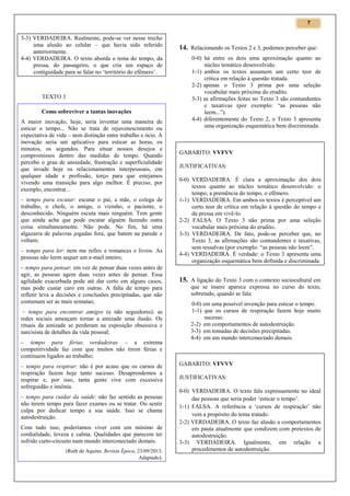 7

3-3) VERDADEIRA. Realmente, pode-se ver nesse trecho
uma alusão ao celular – que havia sido referido
anteriormente.
4-4) VERDADEIRA. O texto aborda o tema do tempo, da
pressa, do passageiro, o que cria um espaço de
contiguidade para se falar no ‘território do efêmero’.

TEXTO 3
Como sobreviver a tantas inovações
A maior inovação, hoje, seria inventar uma maneira de
esticar o tempo... Não se trata de rejuvenescimento ou
expectativa de vida – nem distinção entre trabalho e ócio. A
inovação seria um aplicativo para esticar as horas, os
minutos, os segundos. Para situar nossos desejos e
compromissos dentro das medidas de tempo. Quando
percebo o grau de ansiedade, frustração e superficialidade
que invade hoje os relacionamentos interpessoais, em
qualquer idade e profissão, torço para que estejamos
vivendo uma transição para algo melhor. É preciso, por
exemplo, encontrar...
– tempo para escutar: escutar o pai, a mãe, o colega de
trabalho, o chefe, o amigo, o vizinho, o paciente, o
desconhecido. Ninguém escuta mais ninguém. Tem gente
que ainda acha que pode escutar alguém fazendo outra
coisa simultaneamente. Não pode. No fim, há uma
algazarra de palavras jogadas fora, que batem na parede e
voltam;
– tempo para ler: nem me refiro a romances e livros. As
pessoas não leem sequer um e-mail inteiro;
– tempo para pensar: em vez de pensar duas vezes antes de
agir, as pessoas agem duas vezes antes de pensar. Essa
agilidade exacerbada pode até dar certo em alguns casos,
mas pode custar caro em outras. A falta de tempo para
refletir leva a decisões e conclusões precipitadas, que não
costumam ser as mais sensatas;
– tempo para encontrar amigos (e não seguidores): as
redes sociais ameaçam tornar a amizade uma ilusão. Os
rituais da amizade se perderam na exposição obsessiva e
narcisista de detalhes da vida pessoal;
– tempo para férias verdadeiras – a extrema
competitividade faz com que muitos não tirem férias e
continuem ligados ao trabalho;
– tempo para respirar: não é por acaso que os cursos de
respiração fazem hoje tanto sucesso. Desaprendemos a
respirar e, por isso, tanta gente vive com excessiva
sofreguidão e insônia.
– tempo para cuidar da saúde: não faz sentido as pessoas
não terem tempo para fazer exames ou se tratar. Ou sentir
culpa por dedicar tempo a sua saúde. Isso se chama
autodestruição.
Com tudo isso, poderíamos viver com um mínimo de
cordialidade, leveza e calma. Qualidades que parecem ter
sofrido curto-circuito num mundo interconectado demais.
(Ruth de Aquino. Revista Época, 23/09/2013.
Adaptado).

14. Relacionando os Textos 2 e 3, podemos perceber que:
0-0) há entre os dois uma aproximação quanto ao
núcleo temático desenvolvido.
1-1) ambos os textos assumem um certo teor de
crítica em relação à questão tratada.
2-2) apenas o Texto 3 prima por uma seleção
vocabular mais próxima do erudito.
3-3) as afirmações feitas no Texto 3 são contundentes
e taxativas (por exemplo: “as pessoas não
leem...”).
4-4) diferentemente do Texto 2, o Texto 3 apresenta
uma organização esquemática bem discriminada.

GABARITO: VVFVV
JUSTIFICATIVAS:
0-0) VERDADEIRA. É clara a aproximação dos dois
textos quanto ao núcleo temático desenvolvido: o
tempo, a premência do tempo, o efêmero.
1-1) VERDADEIRA. Em ambos os textos é perceptível um
certo teor de crítica em relação à questão do tempo e
da pressa em vivê-lo.
2-2) FALSA. O Texto 3 não prima por uma seleção
vocabular mais próxima do erudito.
3-3) VERDADEIRA. De fato, pode-se perceber que, no
Texto 3, as afirmações são contundentes e taxativas,
sem ressalvas (por exemplo: “as pessoas não leem”.
4-4) VERDADEIRA. É verdade: o Texto 3 apresenta uma
organização esquemática bem definida e discriminada.

15. A ligação do Texto 3 com o contexto sociocultural em
que se insere aparece expressa no curso do texto,
sobretudo, quando se fala:
0-0) em uma possível invenção para esticar o tempo.
1-1) que os cursos de respiração fazem hoje muito
sucesso.
2-2) em comportamentos de autodestruição.
3-3) em tomadas de decisões precipitadas.
4-4) em um mundo interconectado demais.

GABARITO: VFVVV
JUSTIFICATIVAS:
0-0) VERDADEIRA. O texto fala expressamente no ideal
das pessoas que seria poder ‘esticar o tempo’.
1-1) FALSA. A referência a ‘cursos de respiração’ não
vem a propósito do tema tratado.
2-2) VERDADEIRA. O texto faz alusão a comportamentos
em pauta atualmente que condizem com pretextos de
autodestruição.
3-3) VERDADEIRA. Igualmente, em relação a
procedimentos de autodestruição.

 