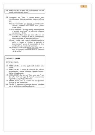 8

4-4) VERDADEIRA. O texto fala explicitamente ‘em um
mundo interconectado demais’.

16. Destacando, no Texto 3, alguns pontos mais
especificamente léxico-gramaticais, podemos afirmar
que:
0-0) em: “Qualidades que parecem ter sofrido curtocircuito”, também seria correto dizer ‘parece
terem sofrido’.
1-1) no enunciado: “As redes sociais ameaçam tornar
a amizade uma ilusão”, a ordem de colocação
das palavras é direta.
2-2) no trecho: “Tem gente que ainda acha...”, o uso
do verbo ‘ter’, em lugar de ‘haver’, corresponde a
uma regularidade do português brasileiro.
3-3) em: “escutar o pai, a mãe, o colega de trabalho, o
chefe, o amigo, o vizinho, o paciente, o
desconhecido”, apesar da enumeração de itens
coordenados, as vírgulas são opcionais.
4-4) no trecho: “Em vez de pensar duas vezes antes de
agir”, o fragmento sublinhado deve ser entendido
‘ao pé da letra’.

GABARITO: VVVFF
JUSTIFICATIVAS:
0-0) VERDADEIRA. A outra opção dada também seria
correta.
1-1) VERDADEIRA. A ordem de colocação das palavras
no enunciado é direta, conforme o padrão Sujeito Verbo - Complemento.
2-2) VERDADEIRA. De fato, em “Tem gente que...”, uso
do verbo ‘ter’, em lugar de ‘haver’, constitui uma
regularidade do português brasileiro.
3-3) FALSA. Nesse caso, as vírgulas não são opcionais.
Trata-se de uma enumeração.
4-4) FALSA. O segmento em questão deve ser entendido
não ao ‘pé da letra’, mas figuradamente.

 