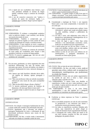 2

3-3) a opção por um vocabulário mais formal, e por
uma gramática alinhada às normas da língua
padrão, conforme exigia o contexto de circulação
do texto.
4-4) o uso do conectivo concessivo em: “andava à
procura de quem me ensinasse inglês, (...),
contanto que eu pudesse chegar à poesia inglesa”.

GABARITO: VVVVF
JUSTIFICATIVAS:
0-0) VERDADEIRA. É evidente a contiguidade semântica
entre as palavras citadas, o que constitui, sem dúvida,
um recurso da coesão do texto.
1-1) VERDADEIRA. Também é comprovado que a
repetição de palavras ligadas ao tema central do texto
constitui um elemento de coesão e coerência textual.
2-2) VERDADEIRA. É bem explícita no texto a sequência
das referências aos vários professores que passaram pela
experiência da autora.
3-3) VERDADEIRA. A coerência ao contexto de circulação
do texto pedia um vocabulário mais formal e uma
gramática conforme as normas da língua padrão.
4-4) FALSA. O conectivo contanto que não tem um valor
semântico de ‘concessão’.

3-3) FALSA. Como na proposição 1-1), não há relevância em
referir o gosto de determinada professora.
4-4) VERDADEIRA. “E quanto tempo se pode levar para se
chegar a um poeta!” Esse trecho resume bem a crítica e
a queixa principal pretendida pela autora.

3. Considerando a tipologia do Texto 1, um requisito
básico para a sua exata compreensão, é necessário ter
em conta que:
0-0) a composição do texto aponta para o gênero ‘texto
informativo’, gênero que ocupa um grande espaço
na vida científica, cultural e publicitária da
atualidade.
1-1) em todo o texto, está subjacente certa crítica às
perspectivas marcadamente metalinguísticas de se
abordar o estudo de uma língua.
2-2) o texto dá lugar a que o leitor faça certas
reflexões e tire determinadas conclusões: assim,
acaba por ser também um texto argumentativo.
3-3) a autora prima por ser fiel aos fatos e, assim, os
conta com detalhes, embora cada um seja apenas
pretexto para lances de outra ordem.
4-4) embora se trate de um texto com indícios de ser
autobiográfico, o parágrafo introdutório se
concentra em observações gerais.
GABARITO: FVVVV

2. Em um texto, geralmente, os vários segmentos têm uma
relevância diferenciada. Ou seja, há trechos mais
relevantes que outros. No texto em análise, em relação à
mensagem fundamental do texto, merecem destaque os
trechos:
0-0) “parece que todo brasileiro educado devia saber,
em matéria de idiomas, apenas português e
francês”.
1-1) “Mas essa professora tinha um método encantador:
oferecia-me uma xícara de chá, para acompanhar
as aulas”.
2-2) “Mas era tão difícil chegar a Keats e Shelley!”
3-3) “A terceira professora gostava de histórias de
fantasmas e de sinos que batem à meia noite”.
4-4) “E quanto tempo se pode levar para se chegar a um
poeta!”

JUSTIFICATIVAS:
0-0) FALSA. Não se trata de um texto informativo.
1-1) VERDADEIRA. De fato, em todo o texto, pode-se

perceber uma crítica, embora sutil, às perspectivas
marcadamente metalinguísticas que predominam
no estudo das línguas.
2-2)VERDADEIRA. O texto tem um caráter argumentativo
no sentido de que leva o leitor a fazer certas
reflexões sobre a questão em foco.
3-3) VERDADEIRA. A autora conta com detalhes as
experiências vividas com um e outro professor, o que,
na verdade, é apenas pretexto para pôr em evidência o
ponto que ela quer ressaltar.
4-4) VERDADEIRA. O texto é, de certa forma,
autobiográfico, o que não impediu de o parágrafo
introdutório se concentrar em observações gerais.

4. Conforme as ideias expressas no Texto 1, podemos
GABARITO: FFVFV

concluir que:

JUSTIFICATIVAS:

0-0) as atividades propostas em sala de aula remontam
às perspectivas e aos interesses que alunos e
professores trazem previamente consigo.
1-1) em todas as experiências escolares relatadas pela
autora, suas expectativas de poder chegar ao
mundo da literatura foram seguidamente frustradas.
2-2) a conjugação dos verbos, desde que sejam os de
uso mais comuns, constitui, de fato, um recurso
pedagógico de grande eficácia.

0-0) FALSA. Em relação à mensagem fundamental do texto,
o trecho citado não constitui uma informação relevante.
1-1) FALSA. Igualmente, não é relevante, em relação à
mensagem fundamental do texto, a informação de que
determinada professora oferecia uma xícara de chá
durante as aulas.
2-2)VERDADEIRA. De fato, o trecho citado é inteiramente
relevante em relação ao conteúdo central do texto.

TIPO C

 