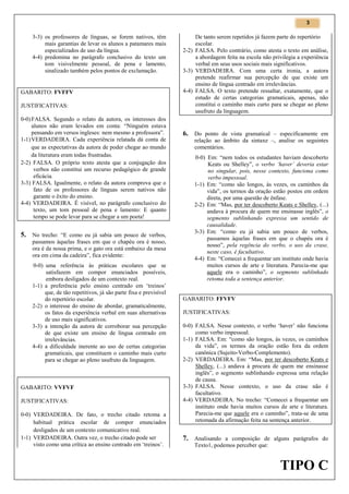 3

3-3) os professores de línguas, se forem nativos, têm
mais garantias de levar os alunos a patamares mais
especializados de uso da língua.
4-4) predomina no parágrafo conclusivo do texto um
tom visivelmente pessoal, de pena e lamento,
sinalizado também pelos pontos de exclamação.

GABARITO: FVFFV
JUSTIFICATIVAS:
0-0) FALSA. Segundo o relato da autora, os interesses dos
alunos não eram levados em conta: “Ninguém estava
pensando em versos ingleses: nem mesmo a professora”.
1-1) VERDADEIRA. Cada experiência relatada dá conta de
que as expectativas da autora de poder chegar ao mundo
da literatura eram todas frustradas.
2-2) FALSA. O próprio texto atesta que a conjugação dos
verbos não constitui um recurso pedagógico de grande
eficácia.
3-3) FALSA. Igualmente, o relato da autora comprova que o
fato de os professores de línguas serem nativos não
garante o êxito do ensino.
4-4) VERDADEIRA. É visível, no parágrafo conclusivo do
texto, um tom pessoal de pena e lamento: E quanto
tempo se pode levar para se chegar a um poeta!

5. No trecho: “E como eu já sabia um pouco de verbos,
passamos àquelas frases em que o chapéu ora é nosso,
ora é da nossa prima, e o gato ora está embaixo da mesa
ora em cima da cadeira”, fica evidente:
0-0) uma referência às práticas escolares que se
satisfazem em compor enunciados possíveis,
embora desligados de um contexto real.
1-1) a preferência pelo ensino centrado em ‘treinos’
que, de tão repetitivos, já são parte fixa e previsível
do repertório escolar.
2-2) o interesse do ensino de abordar, gramaticalmente,
os fatos da experiência verbal em suas alternativas
de uso mais significativos.
3-3) a intenção da autora de corroborar sua percepção
de que existe um ensino de língua centrado em
irrelevâncias.
4-4) a dificuldade inerente ao uso de certas categorias
gramaticais, que constituem o caminho mais curto
para se chegar ao pleno usufruto da linguagem.

GABARITO: VVFVF
JUSTIFICATIVAS:
0-0) VERDADEIRA. De fato, o trecho citado retoma a
habitual prática escolar de compor enunciados
desligados de um contexto comunicativo real.
1-1) VERDADEIRA. Outra vez, o trecho citado pode ser
visto como uma crítica ao ensino centrado em ‘treinos’.

De tanto serem repetidos já fazem parte do repertório
escolar.
2-2) FALSA. Pelo contrário, como atesta o texto em análise,
a abordagem feita na escola não privilegia a experiência
verbal em seus usos sociais mais significativos.
3-3) VERDADEIRA. Com uma certa ironia, a autora
pretende reafirmar sua percepção de que existe um
ensino de língua centrado em irrelevâncias.
4-4) FALSA. O texto pretende ressaltar, exatamente, que o
estudo de certas categorias gramaticais, apenas, não
constitui o caminho mais curto para se chegar ao pleno
usufruto da linguagem.

6. Do ponto de vista gramatical – especificamente em
relação ao âmbito da sintaxe –, analise os seguintes
comentários.

0-0) Em: “nem todos os estudantes haviam descoberto
Keats ou Shelley”, o verbo ‘haver’ deveria estar
no singular, pois, nesse contexto, funciona como
verbo impessoal.
1-1) Em: “como são longos, às vezes, os caminhos da
vida”, os termos da oração estão postos em ordem
direta, por uma questão de ênfase.
2-2) Em: “Mas, por ter descoberto Keats e Shelley, (...)
andava à procura de quem me ensinasse inglês”, o
segmento sublinhando expressa um sentido de
causalidade.
3-3) Em: “como eu já sabia um pouco de verbos,
passamos àquelas frases em que o chapéu ora é
nosso”, pela regência do verbo, o uso da crase,
neste caso, é facultativo.
4-4) Em: “Comecei a frequentar um instituto onde havia
muitos cursos de arte e literatura. Parecia-me que
aquele era o caminho”, o segmento sublinhado
retoma toda a sentença anterior.

GABARITO: FFVFV
JUSTIFICATIVAS:
0-0) FALSA. Nesse contexto, o verbo ‘haver’ não funciona
como verbo impessoal.
1-1) FALSA. Em: “como são longos, às vezes, os caminhos
da vida”, os termos da oração estão fora da ordem
canônica (Sujeito-Verbo-Complemento).
2-2) VERDADEIRA. Em: “Mas, por ter descoberto Keats e
Shelley, (...) andava à procura de quem me ensinasse
inglês”, o segmento sublinhando expressa uma relação
de causa.
3-3) FALSA. Nesse contexto, o uso da crase não é
facultativo.
4-4) VERDADEIRA. No trecho: “Comecei a frequentar um
instituto onde havia muitos cursos de arte e literatura.
Parecia-me que aquele era o caminho”, trata-se de uma
retomada da afirmação feita na sentença anterior.

7. Analisando a composição de alguns parágrafos do
Texto1, podemos perceber que:

TIPO C

 