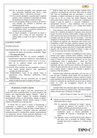 4

0-0) há, no primeiro parágrafo, certa oposição entre
dois momentos, sinalizada pelo léxico e pela
gramática: ‘Hoje’ e ‘Mas houve um tempo’.
1-1) já no terceiro parágrafo, a questão-tema é sugerida
quando é feita a referência à prioridade do estudo
da gramática em relação ao estudo do léxico.
2-2) no sexto parágrafo, afinal, as tentativas de ensino e
seus métodos são referidos e descritos sem
nenhuma ponta de ironia.
3-3) nos parágrafos em que são narradas as experiências
com diferentes ‘atores’, se confirma o desacerto em
relação ao que era pretendido.
4-4) no último parágrafo, o desencanto da autora é
expresso sob a forma de uma metonímia: “E
quanto tempo se pode levar para se chegar a um
poeta!”
GABARITO: VVFVV
JUSTIFICATIVAS:
0-0) VERDADEIRA. De fato, no primeiro parágrafo, dois
momentos são postos em oposição e sinalizados: ‘Hoje’
e ‘Mas houve um tempo’
1-1) VERDADEIRA. De fato, no terceiro parágrafo, a
questão-tema é sugerida na referência à “necessidade de
se conjugar perfeitamente os verbos “to be” e “to have”,
antes de se conhecer sequer uma palavra do
vocabulário”, ou seja do léxico.
2-2) FALSA. Pelo contrário, no sexto parágrafo, a autora é
bem irônica quando descreve suas experiências
escolares de estudo do inglês.
3-3) VERDADEIRA. Como já foi referido todas as
experiências com diferentes ‘professores foram
frustrantes.
4-4) VERDADEIRA. Há uma metonímia em: “E quanto
tempo se pode levar para se chegar a um poeta.”
TEXTO 2
Os pássaros, a canção e a pressa
A aceleração do tempo é uma das características do
século XX, talvez a principal delas. As coisas chegam e vão
embora com impressionante rapidez. Flâmula – quem se
lembra desse objeto? Espécie de bandeira triangular
homenageando clubes ou universidades, cidades ou países.
As flâmulas chegaram, fizeram grande sucesso e foram
embora. O bambolê teve a mesma sorte.
O século XX viu nascer e morrer o long-playing, o
comunismo, o Zeppelin, o charleston, o musical de
Hollywood, os hippies, o radinho de pilha, o bonde elétrico, a
vitrola etc. Algumas invenções pareciam destinadas
irremediavelmente à obsolescência quando experimentaram
um espetacular retorno. Outras pareciam destinadas a um
espetacular retorno quando experimentaram o fracasso.

Pode-se alegar que, em outros séculos, também houve
costumes e tecnologias de vida breve. Não como no século
XX, nem em quantidade nem em velocidade. (...) Como
resultado, a própria velocidade do tempo passou a ser um
valor em si. Se as coisas não andam depressa, ficam
aborrecidas. Parar é chatear-se, e lá vamos nós: a gastança do
tempo, a gula de digeri-lo, o consumo compulsivo –
desesperado, dir-se-ia – dessa substância, sem cor nem
cheiro, chamada tempo passou a ser a droga mais mortal.
Esta é a hora dos excitados.
Nesse processo, uma das criações mais características do
século foi a indústria da urgência. É preciso correr atrás do
tempo. Ou correr na frente, ainda melhor. Chegar antes dele,
fazer uma hora em menos de uma hora, eis o ideal. Quem não
consegue está fora do ritmo, fora de seu tempo – com isso
chegamos ao telefone celular. Ele é a culminância apoteótica
da indústria da urgência que caracteriza estes nossos anos.
Contabilize o leitor com rigor científico: quantas vezes deu
na vida, ou recebeu, um telefonema realmente urgente? Algo
que não pudesse esperar meia hora? Comunicados realmente
urgentes não são um acontecimento cotidiano. A rigor, ao
longo de uma vida, talvez não sejam dois ou três.
E, no entanto, os celulares se multiplicam como saúvas,
brotam como capim. Centenas deles, milhares, entram em
circulação a cada dia. As pessoas na rua portam o aparelhinho
como se fosse uma nova peça do vestuário, ou um novo
complemento, como o guarda-chuva – ainda que mal
comparado, pois o guarda-chuva, em sua silenciosa
dignidade, não toca, nem fala nem é histérico. De repente um
monte de gente percebeu que tem pressa, não pode esperar,
que é urgente chamar, é urgente ser chamado, é urgente, é
urgente, é tudo tão urgente...
Antonio Carlos Jobim não tinha nada a ver com isso, e é
por isso que é lembrado nestas linhas. Era um homem de
vagares. Gostava de passarinhos, árvores, canções e poesia,
quatro produtos fora do alcance da indústria da urgência. Ele
andou na contramão da mistificação da pressa que se abateu
sobre as vidas da esmagadora maioria de seus
contemporâneos.
E porque tinha uma outra percepção do tempo conseguiu,
mesmo num território do efêmero como o da música popular,
deixar uma obra que o ultrapassa, em duração.
(Roberto Pompeu de Toledo. Veja. Ed. 1371, p. 150.
Adaptado).

8. Quanto ao tema tratado no comentário acima, analise as
observações feitas a seguir.
0-0) As expressões ‘aceleração do tempo’, ‘pressa’,
‘indústria da urgência’ vão tecendo o fio de
unidade semântica que dá coerência ao texto.
1-1) Para o autor, o século XX, em relação a outros, foi
exatamente igual: a mesma quantidade e
velocidade de costumes e tecnologias de vida
breve.
2-2) Segundo o texto, a mistificação da pressa chegou a
seu ápice com a invenção do telefone celular,
montado para trazer a urgência ao cotidiano das
pessoas.

TIPO C

 