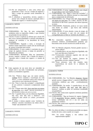 5

3-3) Há um antagonismo e uma certa crítica que
perpassam o texto: vive-se o tempo da urgência e
falta o tempo de perceber certas dimensões do
cotidiano.
4-4) A referência a ‘passarinhos, árvores, canções e
poesia’ tem a função de marcar a oposição entre o
mundo dos vagares e o mundo da pressa.
GABARITO: VFVVV
JUSTIFICATIVAS:
0-0) VERDADEIRA. De fato, há uma contiguidade
semântica entra as expressões citadas, o que constitui
um princípio da sua coerência.
1-1) FALSA. O autor é explícito ao afirmar que o século XX
não viveu a mesma quantidade e a mesma velocidade na
mudança de costumes e na descoberta de novas
tecnologias.
2-2) VERDADEIRA. Segundo o texto, a invenção do
telefone celular representou o ponto alto da mistificação
da pressa vivenciada neste século.
3-3) VERDADEIRA. O texto conduz à conclusão de que o
tempo da urgência tira-nos o tempo de perceber as
dimensões do cotidiano.
4-4) VERDADEIRA. Realmente, falar em ‘passarinhos,
árvores, canções e poesia’ tem a função de marcar a
‘oposição entre o mundo dos vagares e o mundo da
pressa’.

0-0) VERDADEIRA. O termo ‘também’ indica uma relação
de equivalência entre informações distintas.
1-1) VERDADEIRA. Em: “Esta é a hora dos excitados”, é
preciso identificar um contexto (textual ou situacional)
para a compreensão da informação.
2-2) VERDADEIRA. Em: “Chegar antes dele, fazer uma hora
em menos de uma hora, eis o ideal”, haveria, de fato,
incoerência se não fosse o percurso das ideias expressas
no texto.
3-3) VERDADEIRA. Realmente, pode-se ver nesse trecho
uma alusão ao celular – que havia sido referido
anteriormente.
4-4) VERDADEIRA. O texto aborda o tema do tempo, da
pressa, do passageiro, o que cria um espaço de
contiguidade para se falar no ‘território do efêmero’.

10. Nos

enunciados seguintes, podemos identificar
estruturas sintáticas coordenadamente paralelas, que
funcionam como um dos recursos da coesão do texto.
0-0) “As flâmulas chegaram, fizeram grande sucesso e
foram embora”.
1-1) “o guarda-chuva, em sua silenciosa dignidade, não
toca, nem fala nem é histérico”.
2-2) “Comunicados realmente urgentes não são um
acontecimento cotidiano”.
3-3) “Era um homem de vagares. Gostava de
passarinhos, árvores, canções e poesia”.
4-4) “Nesse processo, uma das criações mais
características do século foi a indústria da
urgência”.

9. Cada segmento de um texto deve ser entendido na
relação com o seu todo. Considerando esse princípio,
analise os comentários seguintes.
0-0) Em: “Pode-se alegar que, em outros séculos,
também houve costumes e tecnologias de vida
breve”, o termo sublinhado indica uma relação de
equivalência entre informações distintas.
1-1) Em: “Esta é a hora dos excitados”, a identificação
de um contexto é essencial à compreensão desse
trecho.
2-2) Em: “Chegar antes dele, fazer uma hora em menos
de uma hora, eis o ideal”, haveria incoerência se
não fossem as ideias em curso no texto.
3-3) Em: “o guarda-chuva, em sua silenciosa dignidade,
não toca, nem fala nem é histérico”, está
subjacente uma alusão ao celular, previamente
referido.
4-4) A alusão à música popular como ‘território do
efêmero’ encontra ressonância nas ideias sobre o
‘tempo’ que perpassam o texto.

GABARITO: VVVVV
JUSTIFICATIVAS:

GABARITO: VVFVF
JUSTIFICATIVAS:
0-0) VERDADEIRA. Em: “As flâmulas chegaram, fizeram
grande sucesso e foram embora”, é possível identificar
construções sintáticas que estão coordenadamente
paralelas.
1-1) VERDADEIRA. No trecho: “o guarda-chuva, em sua
silenciosa dignidade, não toca, nem fala nem é
histérico”, também se pode ver estruturas coordenada
em paralelismo.
2-2) FALSA. Não consta neste segmento estruturas paralelas
em coordenação.
3-3) VERDADEIRA. “Era um homem de vagares. Gostava
(1) de passarinhos, árvores, canções e poesia (2)”. Os
termos sublinhados em (1) e em (2) estão em
paralelismo sintático.
4-4) FALSA. Não consta neste segmento estruturas paralelas
em coordenação.

11. Um efeito de ênfase é visivelmente percebido em alguns
trechos do texto, como se pode ver a seguir.
0-0)

“As coisas chegam e
impressionante rapidez”.

vão

embora

com

TIPO C

 