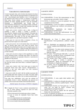 7

TEXTO 3
Como sobreviver a tantas inovações
A maior inovação, hoje, seria inventar uma maneira de esticar
o tempo... Não se trata de rejuvenescimento ou expectativa de
vida – nem distinção entre trabalho e ócio. A inovação seria
um aplicativo para esticar as horas, os minutos, os segundos.
Para situar nossos desejos e compromissos dentro das
medidas de tempo. Quando percebo o grau de ansiedade,
frustração e superficialidade que invade hoje os
relacionamentos interpessoais, em qualquer idade e profissão,
torço para que estejamos vivendo uma transição para algo
melhor. É preciso, por exemplo, encontrar...
– tempo para escutar: escutar o pai, a mãe, o colega de
trabalho, o chefe, o amigo, o vizinho, o paciente, o
desconhecido. Ninguém escuta mais ninguém. Tem gente que
ainda acha que pode escutar alguém fazendo outra coisa
simultaneamente. Não pode. No fim, há uma algazarra de
palavras jogadas fora, que batem na parede e voltam;
– tempo para ler: nem me refiro a romances e livros. As
pessoas não leem sequer um e-mail inteiro;
– tempo para pensar: em vez de pensar duas vezes antes de
agir, as pessoas agem duas vezes antes de pensar. Essa
agilidade exacerbada pode até dar certo em alguns casos, mas
pode custar caro em outras. A falta de tempo para refletir leva
a decisões e conclusões precipitadas, que não costumam ser
as mais sensatas;
– tempo para encontrar amigos (e não seguidores): as redes
sociais ameaçam tornar a amizade uma ilusão. Os rituais da
amizade se perderam na exposição obsessiva e narcisista de
detalhes da vida pessoal;
– tempo para férias verdadeiras – a extrema competitividade
faz com que muitos não tirem férias e continuem ligados ao
trabalho;
– tempo para respirar: não é por acaso que os cursos de
respiração fazem hoje tanto sucesso. Desaprendemos a
respirar e, por isso, tanta gente vive com excessiva
sofreguidão e insônia.
– tempo para cuidar da saúde: não faz sentido as pessoas não
terem tempo para fazer exames ou se tratar. Ou sentir culpa
por dedicar tempo a sua saúde. Isso se chama autodestruição.
Com tudo isso, poderíamos viver com um mínimo de
cordialidade, leveza e calma. Qualidades que parecem ter
sofrido curto-circuito num mundo interconectado demais.
(Ruth de Aquino. Revista Época, 23/09/2013. Adaptado).

14. A ligação do Texto 3 com o contexto sociocultural em
que se insere aparece expressa no curso do texto,
sobretudo, quando se fala:
0-0) em uma possível invenção para esticar o tempo.
1-1) que os cursos de respiração fazem hoje muito
sucesso.
2-2) em comportamentos de autodestruição.
3-3) em tomadas de decisões precipitadas.
4-4) em um mundo interconectado demais.

GABARITO: VFVVV
JUSTIFICATIVAS:
0-0) VERDADEIRA. O texto fala expressamente no ideal
das pessoas que seria poder ‘esticar o tempo’.
1-1) FALSA. A referência a ‘cursos de respiração’ não vem
a propósito do tema tratado.
2-2) VERDADEIRA. O texto faz alusão a comportamentos
em pauta atualmente que condizem com pretextos de
autodestruição.
3-3) VERDADEIRA. Igualmente, em relação a
procedimentos de autodestruição.
4-4) VERDADEIRA. O texto fala explicitamente ‘em um
mundo interconectado demais’.

15. Destacando, no Texto 3, alguns pontos mais
especificamente léxico-gramaticais, podemos afirmar
que:
0-0) em: “Qualidades que parecem ter sofrido curtocircuito”, também seria correto dizer ‘parece terem
sofrido’.
1-1) no enunciado: “As redes sociais ameaçam tornar a
amizade uma ilusão”, a ordem de colocação das
palavras é direta.
2-2) no trecho: “Tem gente que ainda acha...”, o uso do
verbo ‘ter’, em lugar de ‘haver’, corresponde a uma
regularidade do português brasileiro.
3-3) em: “escutar o pai, a mãe, o colega de trabalho, o
chefe, o amigo, o vizinho, o paciente, o
desconhecido”, apesar da enumeração de itens
coordenados, as vírgulas são opcionais.
4-4) no trecho: “Em vez de pensar duas vezes antes de
agir”, o fragmento sublinhado deve ser entendido
‘ao pé da letra’.

GABARITO: VVVFF
JUSTIFICATIVAS:
0-0) VERDADEIRA. A outra opção dada também seria
correta.
1-1) VERDADEIRA. A ordem de colocação das palavras no
enunciado é direta, conforme o padrão Sujeito - Verbo Complemento.
2-2) VERDADEIRA. De fato, em “Tem gente que...”, uso do
verbo ‘ter’, em lugar de ‘haver’, constitui uma
regularidade do português brasileiro.
3-3) FALSA. Nesse caso, as vírgulas não são opcionais.
Trata-se de uma enumeração.
4-4) FALSA. O segmento em questão deve ser entendido não
ao ‘pé da letra’, mas figuradamente.

TIPO C

 