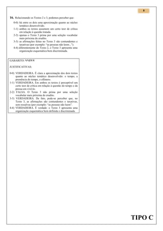 8

16. Relacionando os Textos 2 e 3, podemos perceber que:
0-0) há entre os dois uma aproximação quanto ao núcleo
temático desenvolvido.
1-1) ambos os textos assumem um certo teor de crítica
em relação à questão tratada.
2-2) apenas o Texto 3 prima por uma seleção vocabular
mais próxima do erudito.
3-3) as afirmações feitas no Texto 3 são contundentes e
taxativas (por exemplo: “as pessoas não leem...”).
4-4) diferentemente do Texto 2, o Texto 3 apresenta uma
organização esquemática bem discriminada.

GABARITO: VVFVV
JUSTIFICATIVAS:
0-0) VERDADEIRA. É clara a aproximação dos dois textos
quanto ao núcleo temático desenvolvido: o tempo, a
premência do tempo, o efêmero.
1-1) VERDADEIRA. Em ambos os textos é perceptível um
certo teor de crítica em relação à questão do tempo e da
pressa em vivê-lo.
2-2) FALSA. O Texto 3 não prima por uma seleção
vocabular mais próxima do erudito.
3-3) VERDADEIRA. De fato, pode-se perceber que, no
Texto 3, as afirmações são contundentes e taxativas,
sem ressalvas (por exemplo: “as pessoas não leem”.
4-4) VERDADEIRA. É verdade: o Texto 3 apresenta uma
organização esquemática bem definida e discriminada.

TIPO C

 
