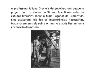 A professora Juliana Graciela desenvolveu um pequeno
projeto com os alunos do 9º ano A e B nas aulas de
estudos literários sobre o filme Pagador de Promessas.
Eles assistiram, ela fez as interferências necessárias,
trabalharam em sala sobre o mesmo e após fizeram uma
encenação do mesmo.
 