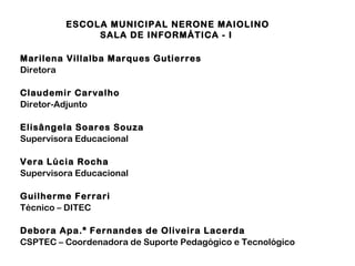 ESCOLA MUNICIPAL NERONE MAIOLINO
SALA DE INFORMÁTICA - I
Marilena Villalba Marques Gutierres
Diretora
Claudemir Carvalho
Diretor-Adjunto
Elisângela Soares Souza
Supervisora Educacional
Vera Lúcia Rocha
Supervisora Educacional
Guilherme Ferrari
Técnico – DITEC
Debora Apa.ª Fernandes de Oliveira Lacerda
CSPTEC – Coordenadora de Suporte Pedagógico e Tecnológico
 