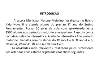 INTRODUÇÃO
A escola Municipal Nerone Maiolino, localiza-se no Bairro
Vida Nova II e atende alunos do pré ao 9º ano do Ensino
Fundamental. Possui 20 salas de aula com aproximadamente
1500 alunos nos períodos matutino e vespertino. A escola conta
com duas salas de informática. A sala de informática I no período
matutino trabalha com os alunos do 1º ano A e B, 3º ano A e B,
5º ano A, 7º ano C , 8º ano A e 9º ano A e B.
As atividades mais relevantes, realizadas pelos professores
dos referidos anos estarão registradas nos slides seguintes.
 